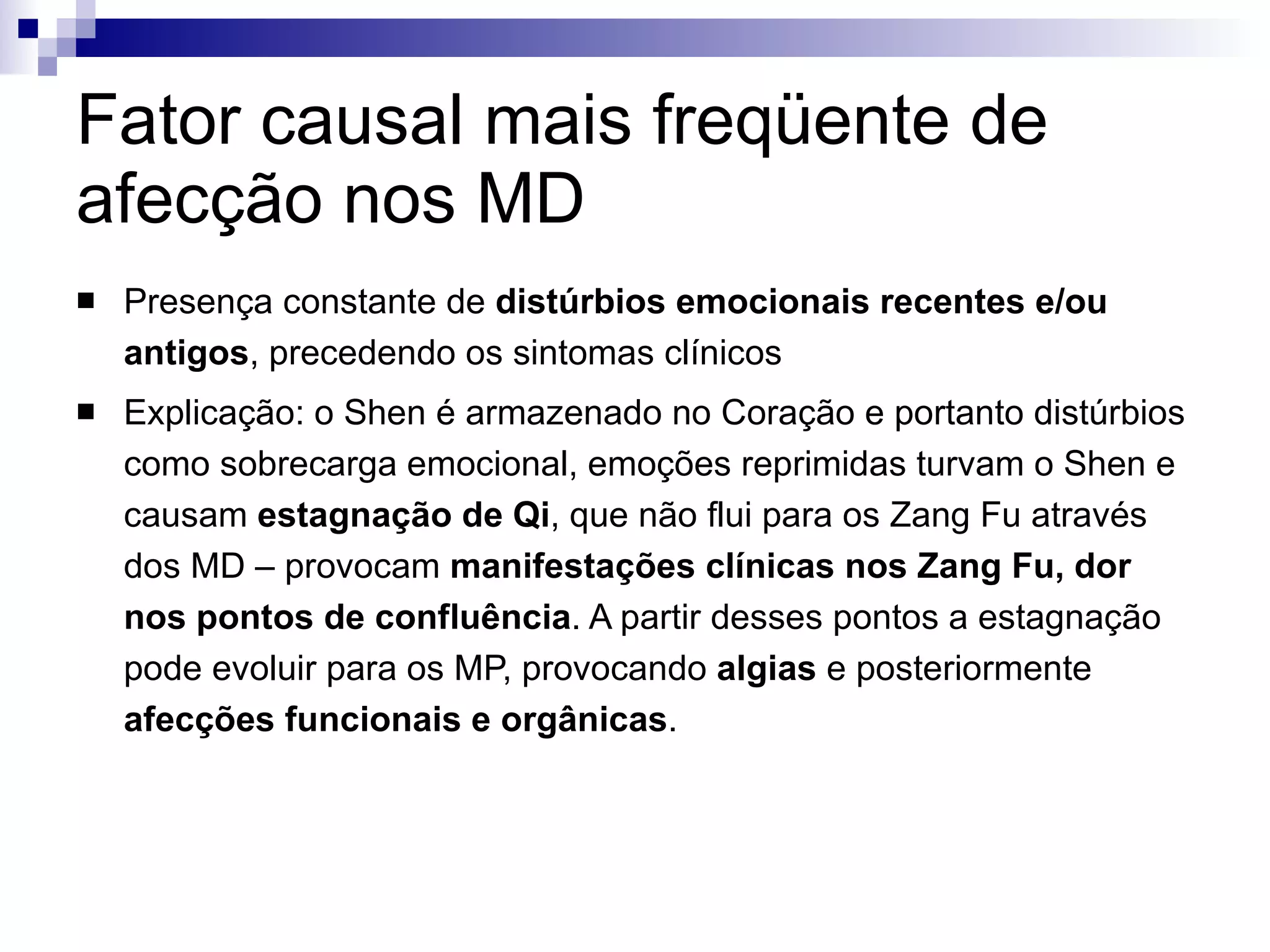 Fator causal mais freqüente de afecção nos MD Presença constante de  distúrbios emocionais recentes e/ou antigos , precedendo os sintomas clínicos  Explicação: o Shen é armazenado no Coração e portanto distúrbios como sobrecarga emocional, emoções reprimidas turvam o Shen e causam  estagnação de Qi , que não flui para os Zang Fu através dos MD – provocam  manifestações clínicas nos Zang Fu, dor nos pontos de confluência . A partir desses pontos a estagnação pode evoluir para os MP, provocando  algias  e posteriormente  afecções funcionais e orgânicas . 