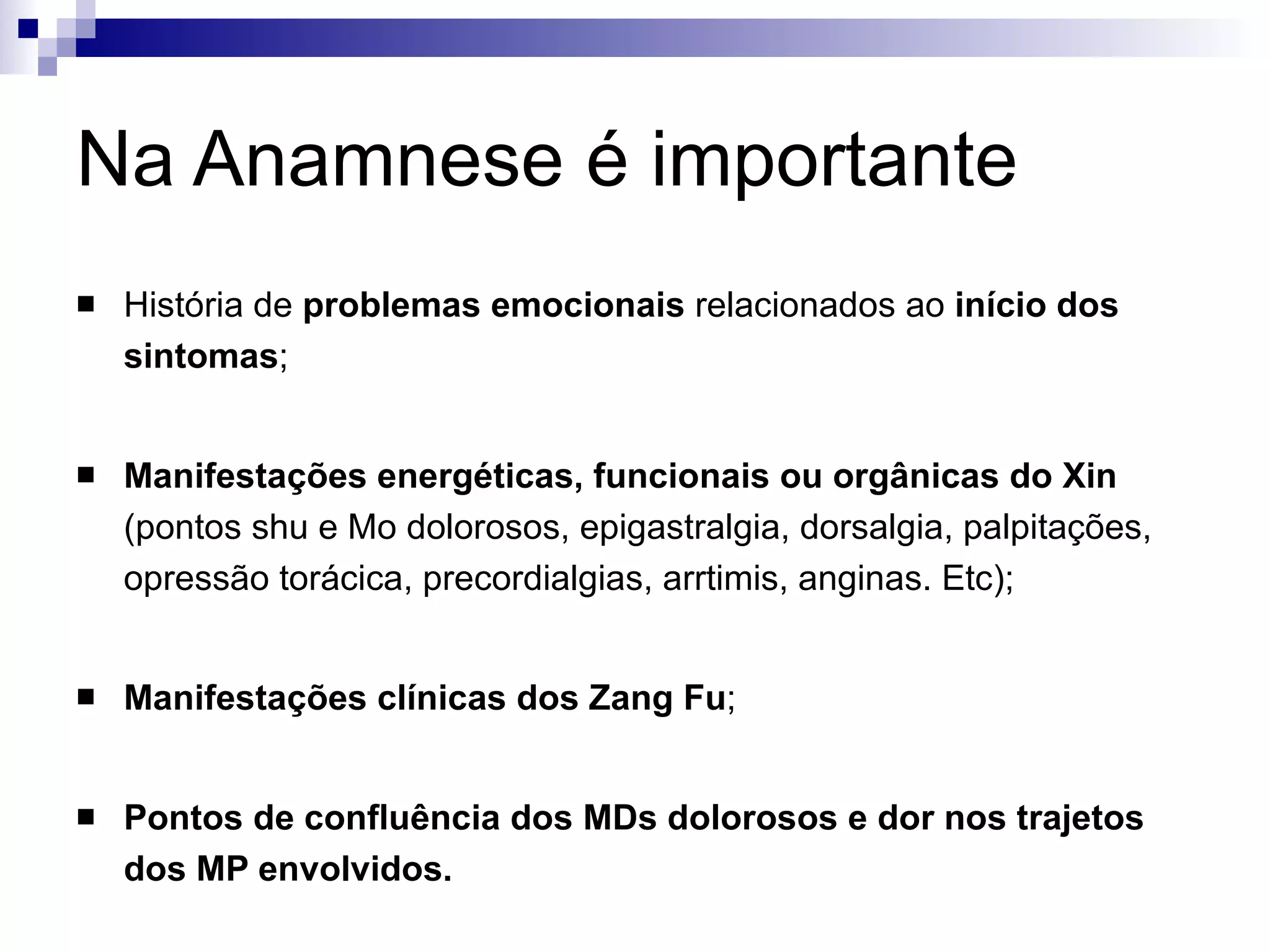 Na Anamnese é importante História de  problemas emocionais  relacionados ao  início dos sintomas ; Manifestações energéticas, funcionais ou orgânicas do Xin  (pontos shu e Mo dolorosos, epigastralgia, dorsalgia, palpitações, opressão torácica, precordialgias, arrtimis, anginas. Etc); Manifestações clínicas dos Zang Fu ; Pontos de confluência dos MDs dolorosos e dor nos trajetos dos MP envolvidos. 