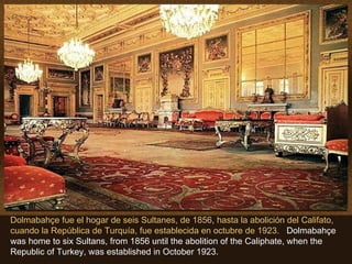 Dolmabahçe fue el hogar de seis Sultanes, de 1856, hasta la abolición del Califato,
cuando la República de Turquía, fue establecida en octubre de 1923. Dolmabahçe
was home to six Sultans, from 1856 until the abolition of the Caliphate, when the
Republic of Turkey, was established in October 1923.
 