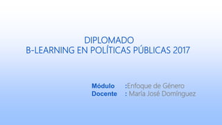 DIPLOMADO
B-LEARNING EN POLÍTICAS PÚBLICAS 2017
Módulo :Enfoque de Género
Docente : María José Domínguez
 