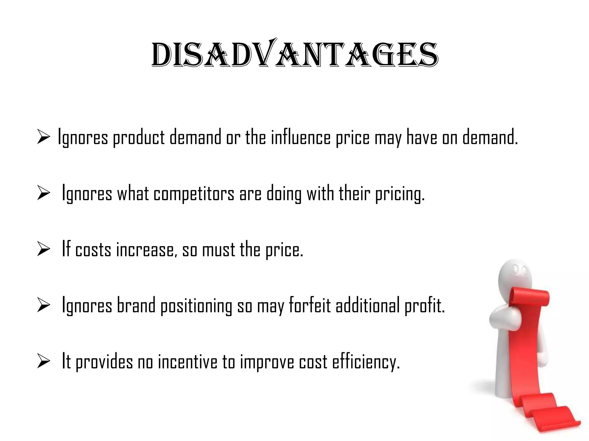 Disadvantages

 Ignores product demand or the influence price may have on demand.

 Ignores what competitors are doing with their pricing.

 If costs increase, so must the price.

 Ignores brand positioning so may forfeit additional profit.

 It provides no incentive to improve cost efficiency.
 