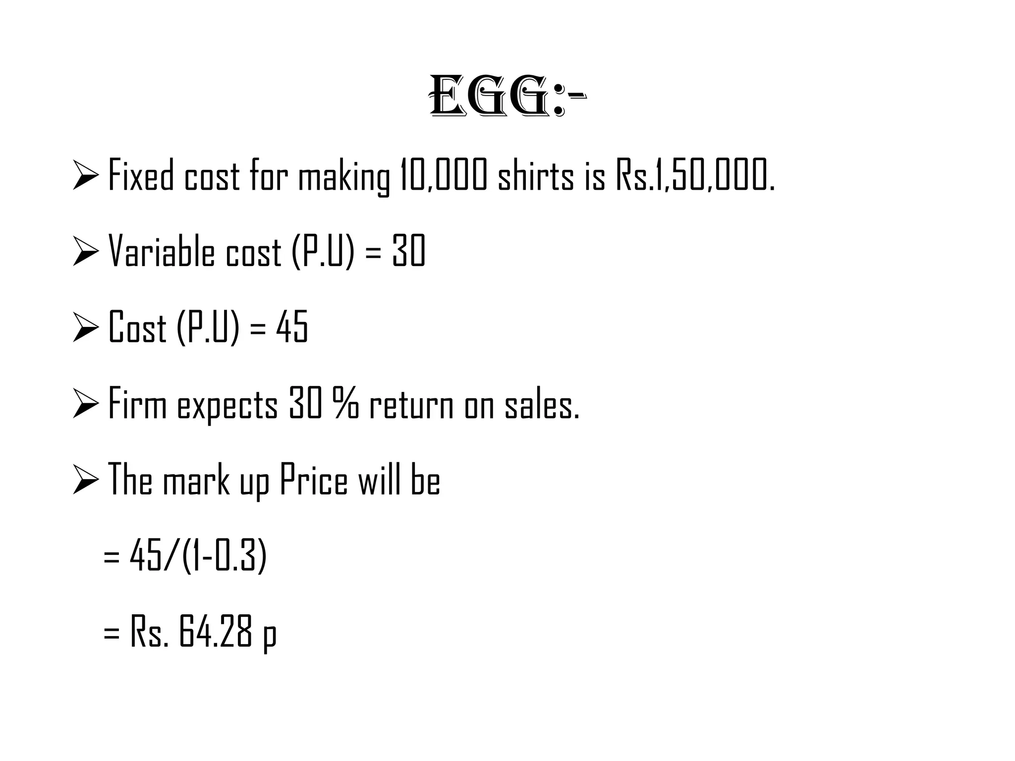 Egg:-
 Fixed cost for making 10,000 shirts is Rs.1,50,000.
 Variable cost (P.U) = 30
 Cost (P.U) = 45
 Firm expects 30 % return on sales.
 The mark up Price will be
  = 45/(1-0.3)
  = Rs. 64.28 p
 