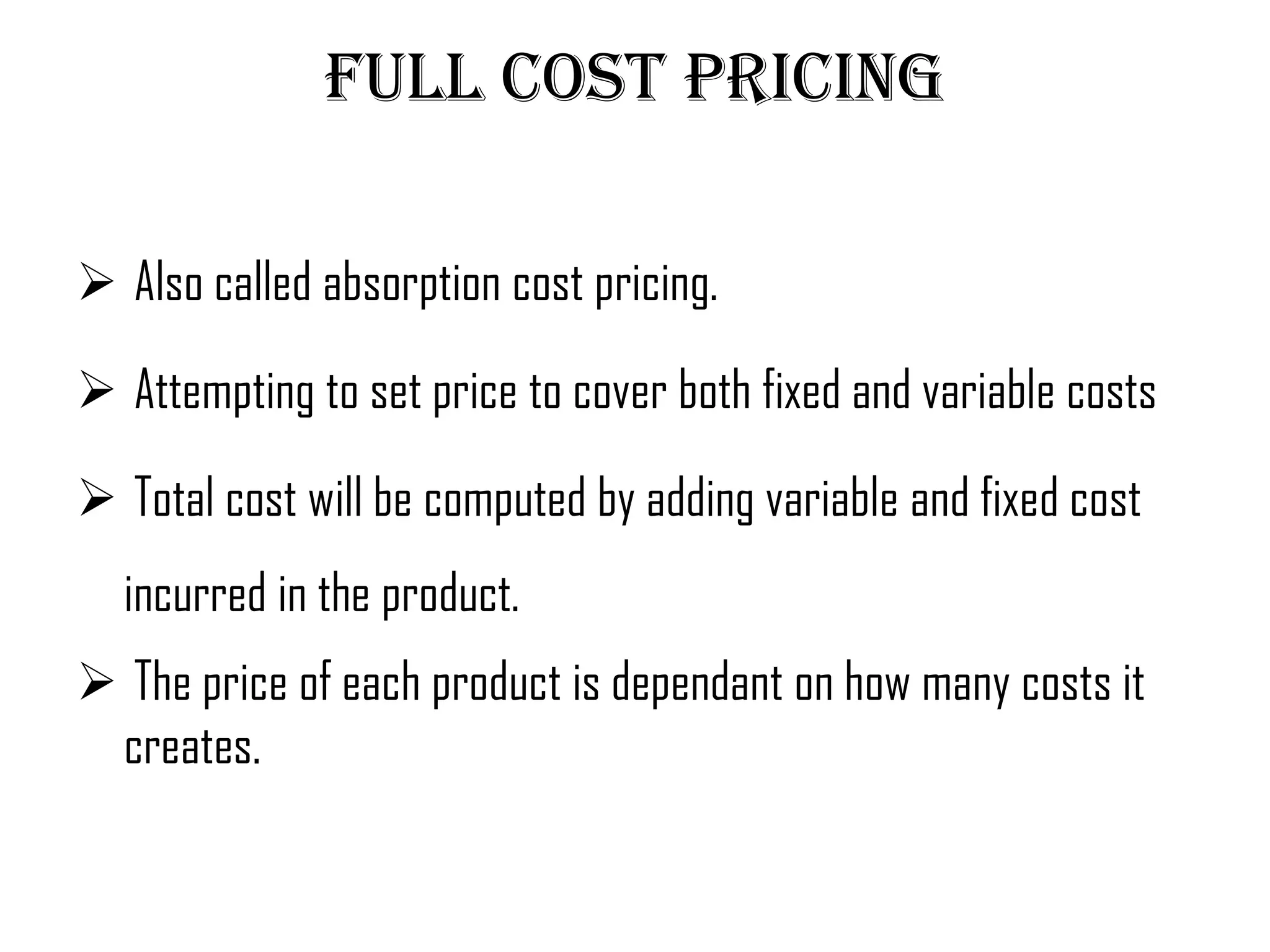 Full cost pricing

 Also called absorption cost pricing.

 Attempting to set price to cover both fixed and variable costs

 Total cost will be computed by adding variable and fixed cost
  incurred in the product.
 The price of each product is dependant on how many costs it
 creates.
 