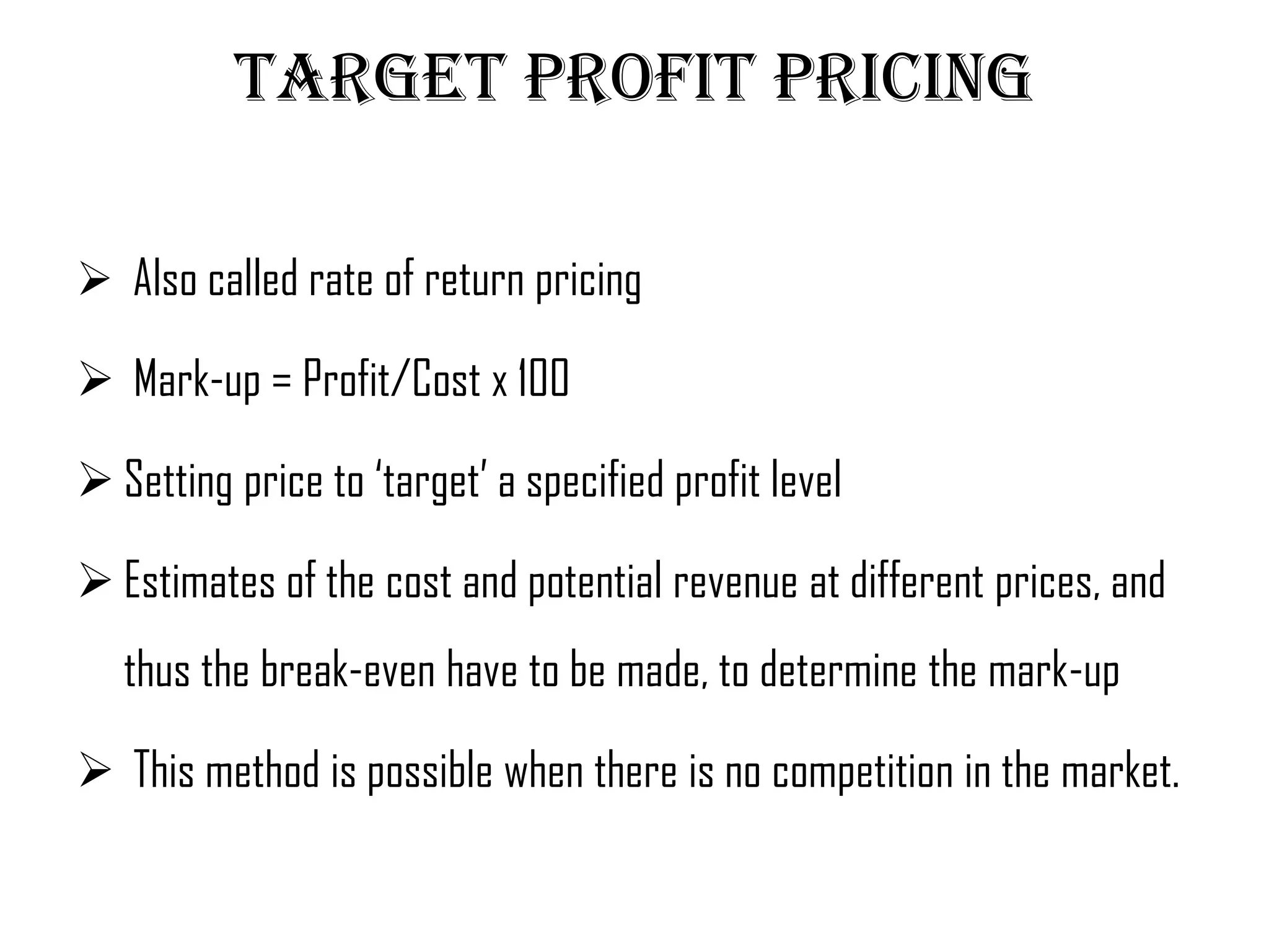 Target profit pricing

 Also called rate of return pricing

 Mark-up = Profit/Cost x 100

 Setting price to ‘target’ a specified profit level

 Estimates of the cost and potential revenue at different prices, and
   thus the break-even have to be made, to determine the mark-up

 This method is possible when there is no competition in the market.
 