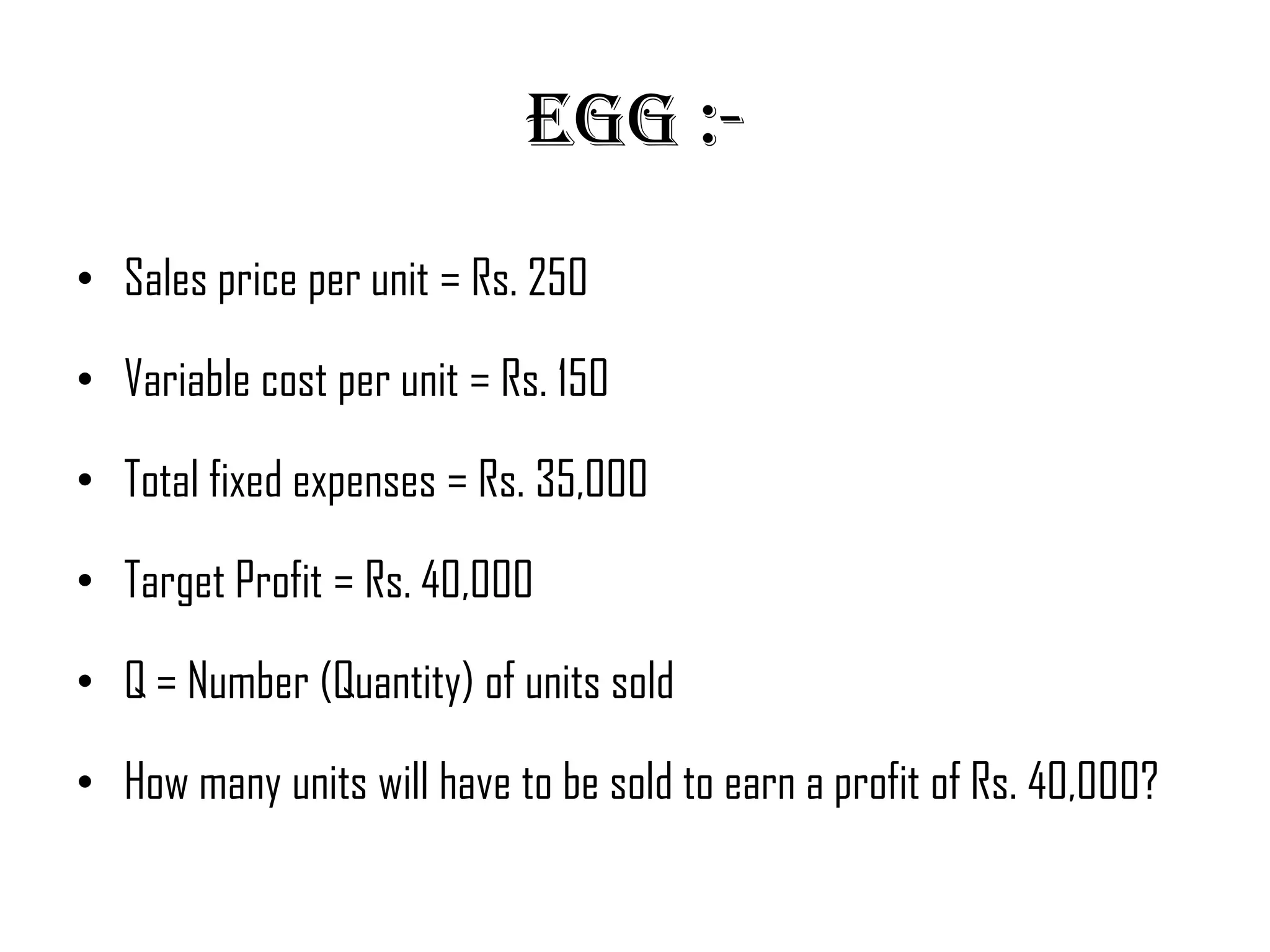 Egg :-
• Sales price per unit = Rs. 250

• Variable cost per unit = Rs. 150

• Total fixed expenses = Rs. 35,000

• Target Profit = Rs. 40,000

• Q = Number (Quantity) of units sold

• How many units will have to be sold to earn a profit of Rs. 40,000?
 