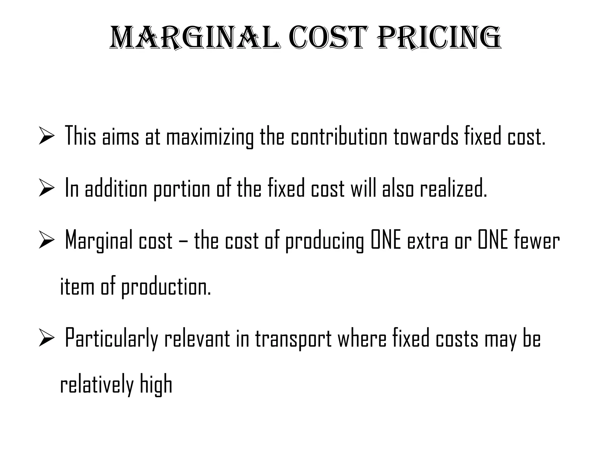 Marginal cost pricing

 This aims at maximizing the contribution towards fixed cost.

 In addition portion of the fixed cost will also realized.

 Marginal cost – the cost of producing ONE extra or ONE fewer
   item of production.

 Particularly relevant in transport where fixed costs may be
   relatively high
 