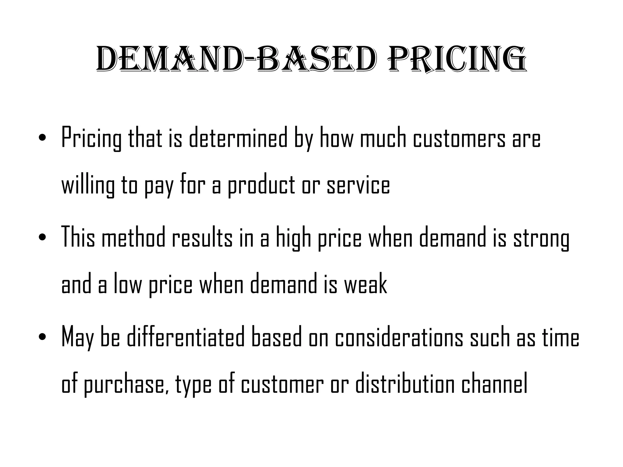 Demand-Based pricing
• Pricing that is determined by how much customers are
  willing to pay for a product or service
• This method results in a high price when demand is strong
  and a low price when demand is weak
• May be differentiated based on considerations such as time
  of purchase, type of customer or distribution channel
 