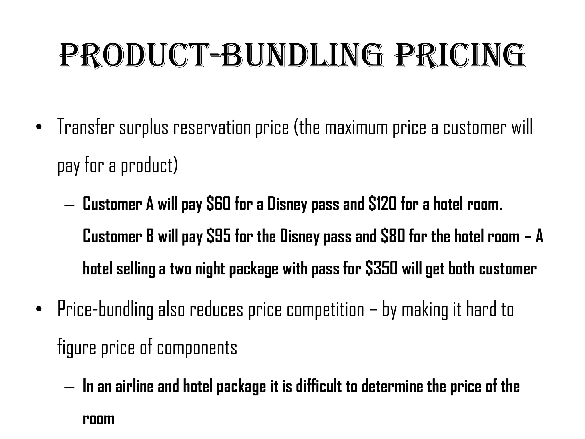 Product-Bundling Pricing
• Transfer surplus reservation price (the maximum price a customer will
   pay for a product)
    – Customer A will pay $60 for a Disney pass and $120 for a hotel room.
       Customer B will pay $95 for the Disney pass and $80 for the hotel room – A
       hotel selling a two night package with pass for $350 will get both customer

• Price-bundling also reduces price competition – by making it hard to
   figure price of components
    – In an airline and hotel package it is difficult to determine the price of the
       room
 