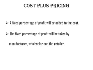 Cost plus pricing


 A fixed percentage of profit will be added to the cost.

 The fixed percentage of profit will be taken by

  manufacturer, wholesaler and the retailer.
 