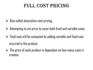 Full cost pricing

 Also called absorption cost pricing.

 Attempting to set price to cover both fixed and variable costs

 Total cost will be computed by adding variable and fixed cost
  incurred in the product.
 The price of each product is dependant on how many costs it
 creates.
 
