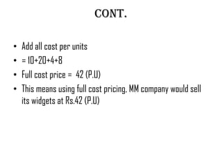 Cont.

•   Add all cost per units
•   = 10+20+4+8
•   Full cost price = 42 (P.U)
•   This means using full cost pricing, MM company would sell
    its widgets at Rs.42 (P.U)
 
