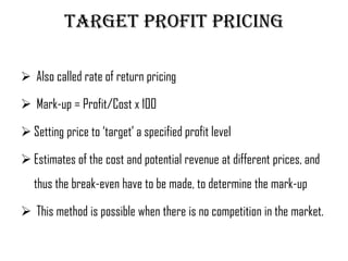 Target profit pricing

 Also called rate of return pricing

 Mark-up = Profit/Cost x 100

 Setting price to ‘target’ a specified profit level

 Estimates of the cost and potential revenue at different prices, and
   thus the break-even have to be made, to determine the mark-up

 This method is possible when there is no competition in the market.
 