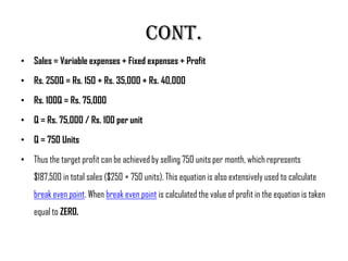 Cont.
• Sales = Variable expenses + Fixed expenses + Profit

• Rs. 250Q = Rs. 150 + Rs. 35,000 + Rs. 40,000

• Rs. 100Q = Rs. 75,000

• Q = Rs. 75,000 / Rs. 100 per unit

• Q = 750 Units

• Thus the target profit can be achieved by selling 750 units per month, which represents
    $187,500 in total sales ($250 × 750 units). This equation is also extensively used to calculate
    break even point. When break even point is calculated the value of profit in the equation is taken
    equal to ZERO.
 