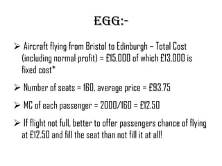 EGG:-
 Aircraft flying from Bristol to Edinburgh – Total Cost
 (including normal profit) = £15,000 of which £13,000 is
 fixed cost*
 Number of seats = 160, average price = £93.75
 MC of each passenger = 2000/160 = £12.50
 If flight not full, better to offer passengers chance of flying
 at £12.50 and fill the seat than not fill it at all!
 