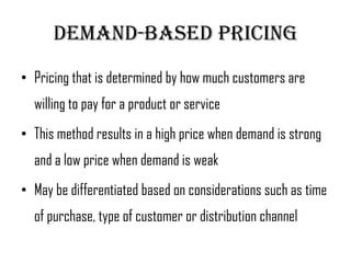 Demand-Based pricing
• Pricing that is determined by how much customers are
  willing to pay for a product or service
• This method results in a high price when demand is strong
  and a low price when demand is weak
• May be differentiated based on considerations such as time
  of purchase, type of customer or distribution channel
 
