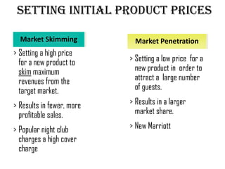 Setting Initial Product Prices

  Market Skimming            Market Penetration
> Setting a high price
  for a new product to     > Setting a low price for a
  skim maximum               new product in order to
  revenues from the          attract a large number
  target market.             of guests.

> Results in fewer, more   > Results in a larger
  profitable sales.          market share.

> Popular night club       > New Marriott
  charges a high cover
  charge
 