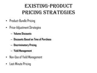 Existing-Product
              Pricing Strategies
• Product-Bundle Pricing
• Price-Adjustment Strategies
    – Volume Discounts
    – Discounts Based on Time of Purchase
    – Discriminatory Pricing
    – Yield Management

• Non-Use of Yield Management
• Last-Minute Pricing
 