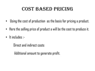 Cost based pricing

• Using the cost of production as the basis for pricing a product.

• Here the selling price of product a will be the cost to produce it.

• It includes :-

      Direct and indirect costs

       Additional amount to generate profit.
 