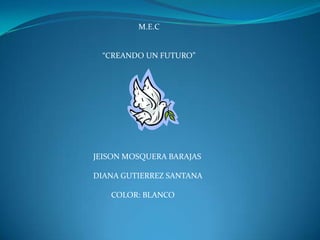  M.E.C “CREANDO UN FUTURO” JEISON MOSQUERA BARAJAS DIANA GUTIERREZ SANTANA          COLOR: BLANCO 