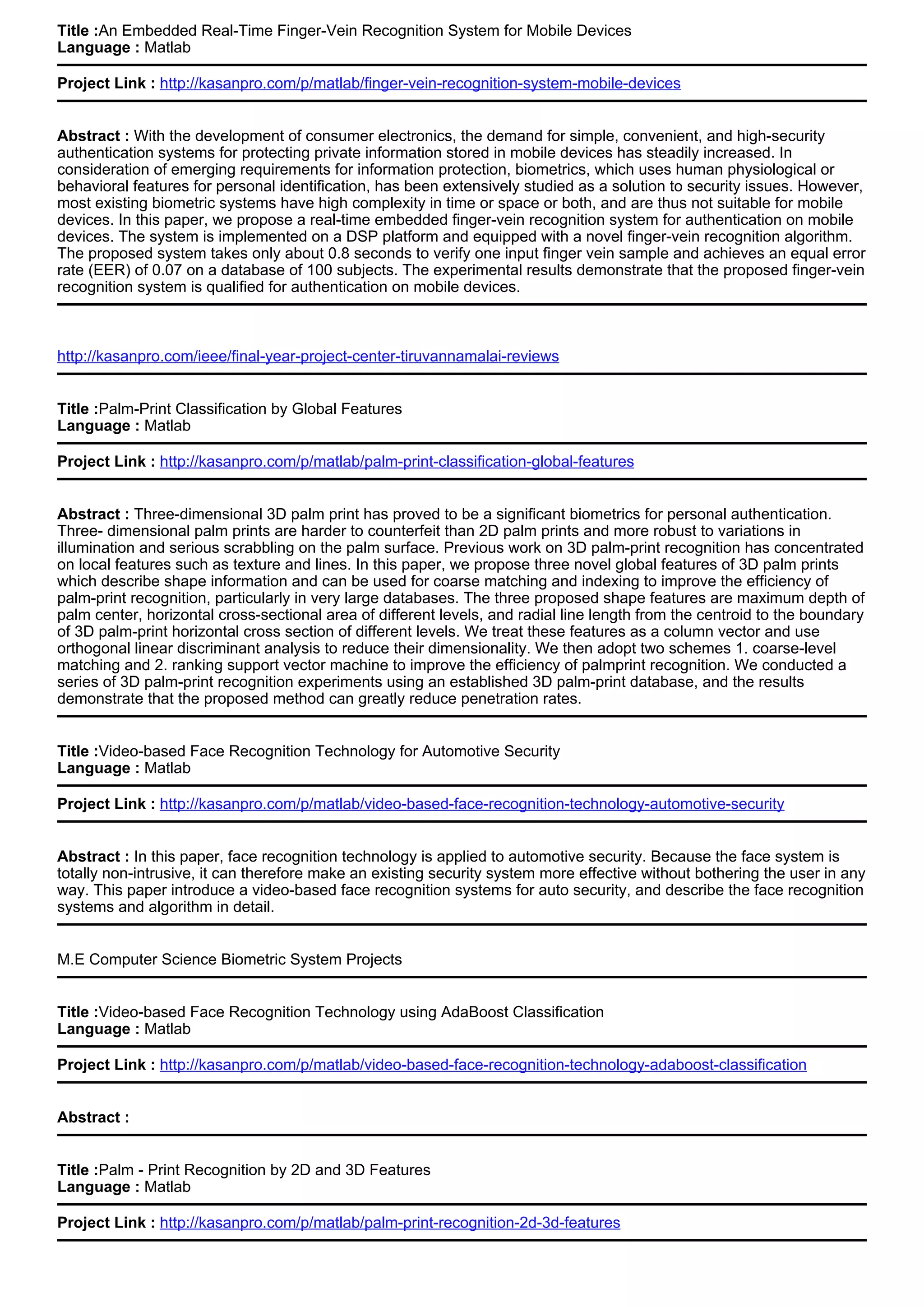 Title :An Embedded Real-Time Finger-Vein Recognition System for Mobile Devices
Language : Matlab
Project Link : http://kasanpro.com/p/matlab/finger-vein-recognition-system-mobile-devices
Abstract : With the development of consumer electronics, the demand for simple, convenient, and high-security
authentication systems for protecting private information stored in mobile devices has steadily increased. In
consideration of emerging requirements for information protection, biometrics, which uses human physiological or
behavioral features for personal identification, has been extensively studied as a solution to security issues. However,
most existing biometric systems have high complexity in time or space or both, and are thus not suitable for mobile
devices. In this paper, we propose a real-time embedded finger-vein recognition system for authentication on mobile
devices. The system is implemented on a DSP platform and equipped with a novel finger-vein recognition algorithm.
The proposed system takes only about 0.8 seconds to verify one input finger vein sample and achieves an equal error
rate (EER) of 0.07 on a database of 100 subjects. The experimental results demonstrate that the proposed finger-vein
recognition system is qualified for authentication on mobile devices.
http://kasanpro.com/ieee/final-year-project-center-tiruvannamalai-reviews
Title :Palm-Print Classification by Global Features
Language : Matlab
Project Link : http://kasanpro.com/p/matlab/palm-print-classification-global-features
Abstract : Three-dimensional 3D palm print has proved to be a significant biometrics for personal authentication.
Three- dimensional palm prints are harder to counterfeit than 2D palm prints and more robust to variations in
illumination and serious scrabbling on the palm surface. Previous work on 3D palm-print recognition has concentrated
on local features such as texture and lines. In this paper, we propose three novel global features of 3D palm prints
which describe shape information and can be used for coarse matching and indexing to improve the efficiency of
palm-print recognition, particularly in very large databases. The three proposed shape features are maximum depth of
palm center, horizontal cross-sectional area of different levels, and radial line length from the centroid to the boundary
of 3D palm-print horizontal cross section of different levels. We treat these features as a column vector and use
orthogonal linear discriminant analysis to reduce their dimensionality. We then adopt two schemes 1. coarse-level
matching and 2. ranking support vector machine to improve the efficiency of palmprint recognition. We conducted a
series of 3D palm-print recognition experiments using an established 3D palm-print database, and the results
demonstrate that the proposed method can greatly reduce penetration rates.
Title :Video-based Face Recognition Technology for Automotive Security
Language : Matlab
Project Link : http://kasanpro.com/p/matlab/video-based-face-recognition-technology-automotive-security
Abstract : In this paper, face recognition technology is applied to automotive security. Because the face system is
totally non-intrusive, it can therefore make an existing security system more effective without bothering the user in any
way. This paper introduce a video-based face recognition systems for auto security, and describe the face recognition
systems and algorithm in detail.
M.E Computer Science Biometric System Projects
Title :Video-based Face Recognition Technology using AdaBoost Classification
Language : Matlab
Project Link : http://kasanpro.com/p/matlab/video-based-face-recognition-technology-adaboost-classification
Abstract :
Title :Palm - Print Recognition by 2D and 3D Features
Language : Matlab
Project Link : http://kasanpro.com/p/matlab/palm-print-recognition-2d-3d-features
 