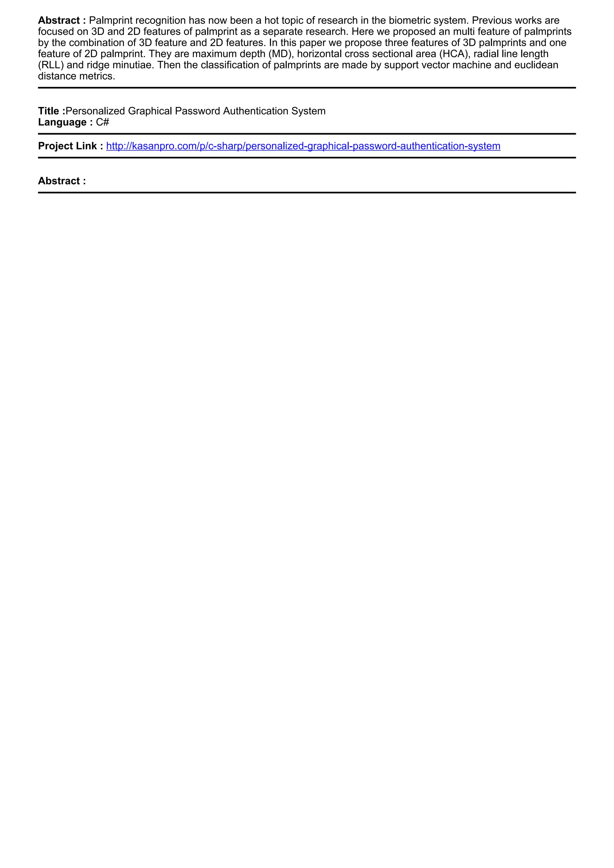 Abstract : Palmprint recognition has now been a hot topic of research in the biometric system. Previous works are
focused on 3D and 2D features of palmprint as a separate research. Here we proposed an multi feature of palmprints
by the combination of 3D feature and 2D features. In this paper we propose three features of 3D palmprints and one
feature of 2D palmprint. They are maximum depth (MD), horizontal cross sectional area (HCA), radial line length
(RLL) and ridge minutiae. Then the classification of palmprints are made by support vector machine and euclidean
distance metrics.
Title :Personalized Graphical Password Authentication System
Language : C#
Project Link : http://kasanpro.com/p/c-sharp/personalized-graphical-password-authentication-system
Abstract :
 