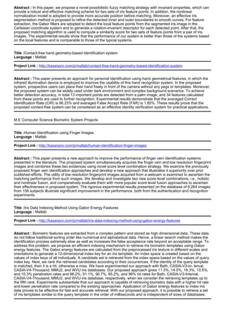 Abstract : In this paper, we propose a novel possibilistic fuzzy matching strategy with invariant properties, which can
provide a robust and effective matching scheme for two sets of iris feature points. In addition, the nonlinear
normalization model is adopted to provide more accurate position before matching. Moreover, an effective iris
segmentation method is proposed to refine the detected inner and outer boundaries to smooth curves. For feature
extraction, the Gabor filters are adopted to detect the local feature points from the segmented iris image in the
Cartesian coordinate system and to generate a rotation-invariant descriptor for each detected point. After that, the
proposed matching algorithm is used to compute a similarity score for two sets of feature points from a pair of iris
images. The experimental results show that the performance of our system is better than those of the systems based
on the local features and is comparable to those of the typical systems.
Title :Contact-free hand geometry-based identification system
Language : Matlab
Project Link : http://kasanpro.com/p/matlab/contact-free-hand-geometry-based-identification-system
Abstract : This paper presents an approach for personal identification using hand geometrical features, in which the
infrared illumination device is employed to improve the usability of this hand recognition system. In the proposed
system, prospective users can place their hand freely in front of the camera without any pegs or templates. Moreover,
the proposed system can be widely used under dark environment and complex background scenarios. To achieve
better detection accuracy, in total 13 important points are detected from a palm image, and 34 features calculated
from these points are used to further recognition. Experimental results demonstrate that the averaged Correct
Identification Rate (CIR) is 96.23% and averaged False Accept Rate (FAR) is 1.85%. These results prove that the
proposed contact-free system can be considered as an effective identity verification system for practical applications.
M.E Computer Science Biometric System Projects
Title :Human Identification using Finger Images
Language : Matlab
Project Link : http://kasanpro.com/p/matlab/human-identification-finger-images
Abstract : This paper presents a new approach to improve the performance of finger vein identification systems
presented in the literature. The proposed system simultaneously acquires the finger vein and low resolution fingerprint
images and combines these two evidences using novel score level combination strategy. We examine the previously
proposed finger vein identification approaches and develop a new approach that illustrates it superiority over prior
published efforts. The utility of low resolution fingerprint images acquired from a webcam is examined to ascertain the
matching performance from such images. We develop and investigate two new score level combinations, i.e., holistic
and nonlinear fusion, and comparatively evaluate them with more popular score level fusion approaches to ascertain
their effectiveness in proposed system. The rigorous experimental results presented on the database of 6,264 images
from 156 subjects illustrate significant improvement in the performance, both from the authentication and recognition
experiments.
Title :Iris Data Indexing Method Using Gabor Energy Features
Language : Matlab
Project Link : http://kasanpro.com/p/matlab/iris-data-indexing-method-using-gabor-energy-features
Abstract : Biometric features are extracted from a complex pattern and stored as high dimensional data. These data
do not follow traditional sorting order like numerical and alphabetical data. Hence, a linear search method makes the
identification process extremely slow as well as increases the false acceptance rate beyond an acceptable range. To
address this problem, we propose an efficient indexing mechanism to retrieve iris biometric templates using Gabor
energy features. The Gabor energy features are calculated from the preprocessed iris texture in different scales and
orientations to generate a 12-dimensional index key for an iris template. An index space is created based on the
values of index keys of all individuals. A candidate set is retrieved from the index space based on the values of query
index key. Next, we rank the retrieved candidates according to their occurrences. If the identity of the query template
is matched, then it is a hit, otherwise a miss. We have experimented our approach with Bath, CASIA-V3-In- terval,
CASIA-V4-Thousand, MMU2, and WVU iris databases. Our proposed approach gives 11.3%, 14.5%, 16.3%, 13.5%,
and 10.3% penetration rates and 98.2%, 91.1%, 90.7%, 85.2%, and 96% hit rates for Bath, CASIA-V3-Interval,
CASIA-V4-Thousand, MMU2, and WVU iris database, respectively, when we consider the retrieving templates up to
the fifth rank. Experiments substantiate that our approach is capable of retrieving biometric data with a higher hit rate
and lower penetration rate compared to the existing approaches. Application of Gabor energy features to index iris
data proves to be effective for fast and accurate retrieval. With our proposed approach, it is possible to retrieve a set
of iris templates similar to the query template in the order of milliseconds and is independent of sizes of databases.
 