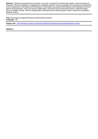 Abstract : Palmprint recognition has now been a hot topic of research in the biometric system. Previous works are
focused on 3D and 2D features of palmprint as a separate research. Here we proposed an multi feature of palmprints
by the combination of 3D feature and 2D features. In this paper we propose three features of 3D palmprints and one
feature of 2D palmprint. They are maximum depth (MD), horizontal cross sectional area (HCA), radial line length
(RLL) and ridge minutiae. Then the classification of palmprints are made by support vector machine and euclidean
distance metrics.
Title :Personalized Graphical Password Authentication System
Language : C#
Project Link : http://kasanpro.com/p/c-sharp/personalized-graphical-password-authentication-system
Abstract :
 