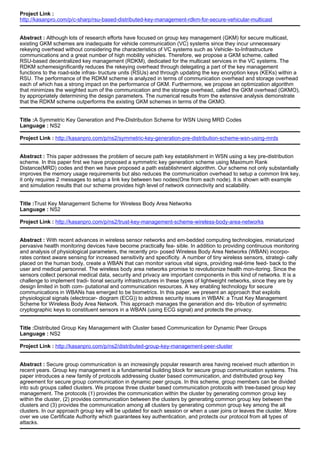 Project Link :
http://kasanpro.com/p/c-sharp/rsu-based-distributed-key-management-rdkm-for-secure-vehicular-multicast
Abstract : Although lots of research efforts have focused on group key management (GKM) for secure multicast,
existing GKM schemes are inadequate for vehicle communication (VC) systems since they incur unnecessary
rekeying overhead without considering the characteristics of VC systems such as Vehicle- to-Infrastructure
communications and a great number of high mobility vehicles. Therefore, we propose a GKM scheme, called
RSU-based decentralized key management (RDKM), dedicated for the multicast services in the VC systems. The
RDKM schemesignificantly reduces the rekeying overhead through delegating a part of the key management
functions to the road-side infras- tructure units (RSUs) and through updating the key encryption keys (KEKs) within a
RSU. The performance of the RDKM scheme is analyzed in terms of communication overhead and storage overhead
each of which has a strong impact on the performance of GKM. Furthermore, we propose an optimization algorithm
that minimizes the weighted sum of the communication and the storage overhead, called the GKM overhead (GKMO),
by appropriately determining the design parameters. The numerical results from the extensive analysis demonstrate
that the RDKM scheme outperforms the existing GKM schemes in terms of the GKMO.
Title :A Symmetric Key Generation and Pre-Distribution Scheme for WSN Using MRD Codes
Language : NS2
Project Link : http://kasanpro.com/p/ns2/symmetric-key-generation-pre-distribution-scheme-wsn-using-mrds
Abstract : This paper addresses the problem of secure path key establishment in WSN using a key pre-distribution
scheme. In this paper first we have proposed a symmetric key generation scheme using Maximum Rank
Distance(MRD) codes and then we have proposed a path establishment algorithm. Our scheme not only substantially
improves the memory usage requirements but also reduces the communication overhead to setup a common link key,
it only requires 2 messages to setup a link key between two nodes(One from each node). It is shown with example
and simulation results that our scheme provides high level of network connectivity and scalability.
Title :Trust Key Management Scheme for Wireless Body Area Networks
Language : NS2
Project Link : http://kasanpro.com/p/ns2/trust-key-management-scheme-wireless-body-area-networks
Abstract : With recent advances in wireless sensor networks and em-bedded computing technologies, miniaturized
pervasive health monitoring devices have become practically fea- sible. In addition to providing continuous monitoring
and analysis of physiological parameters, the recently pro- posed Wireless Body Area Networks (WBAN) incorpo-
rates context aware sensing for increased sensitivity and specificity. A number of tiny wireless sensors, strategi- cally
placed on the human body, create a WBAN that can monitor various vital signs, providing real-time feed- back to the
user and medical personnel. The wireless body area networks promise to revolutionize health mon-itoring. Since the
sensors collect personal medical data, security and privacy are important components in this kind of networks. It is a
challenge to implement tradi- tional security infrastructures in these types of lightweight networks, since they are by
design limited in both com- putational and communication resources. A key enabling technology for secure
communications in WBANs has emerged to be biometrics. In this paper, we present an approach that exploits
physiological signals (electrocar- diogram (ECG)) to address security issues in WBAN: a Trust Key Management
Scheme for Wireless Body Area Network. This approach manages the generation and dis- tribution of symmetric
cryptographic keys to constituent sensors in a WBAN (using ECG signal) and protects the privacy.
Title :Distributed Group Key Management with Cluster based Communication for Dynamic Peer Groups
Language : NS2
Project Link : http://kasanpro.com/p/ns2/distributed-group-key-management-peer-cluster
Abstract : Secure group communication is an increasingly popular research area having received much attention in
recent years. Group key management is a fundamental building block for secure group communication systems. This
paper introduces a new family of protocols addressing cluster based communication, and distributed group key
agreement for secure group communication in dynamic peer groups. In this scheme, group members can be divided
into sub groups called clusters. We propose three cluster based communication protocols with tree-based group key
management. The protocols (1) provides the communication within the cluster by generating common group key
within the cluster, (2) provides communication between the clusters by generating common group key between the
clusters and (3) provides the communication among all clusters by generating common group key among the all
clusters. In our approach group key will be updated for each session or when a user joins or leaves the cluster. More
over we use Certificate Authority which guarantees key authentication, and protects our protocol from all types of
attacks.
 