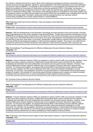 the network is already hierarchical in nature. Most of the existing key management schemes concentrate only on
network structures and key allocation algorithms, ignoring attributes of the nodes themselves. Due to the distributed
and dynamic nature of MANETs, it is possible to show that there is a security benefit to be attained when the node
states are considered in the process of constructing a private key generator (PKG). In this paper, we propose a
distributed hierarchical key management scheme in which nodes can get their keys updated either from their parent
nodes or a threshold of sibling nodes. The dynamic node selection process is formulated as a stochastic problem and
the proposed scheme can select the best nodes to be used as PKGs from all available ones considering their security
conditions and energy states. Simulation results show that the proposed scheme can decrease network
compromising probability and increase network lifetime in tactical MANETs.
Title :Detecting Credit Card Fraud by Decision Trees and Support Vector Machines
Language : C#
Project Link : http://kasanpro.com/p/c-sharp/credit-card-fraud-detection-decision-trees-support-vector-machines
Abstract : With the developments in the Information Technology and improvements in the communication channels,
fraud is spreading all over the world, resulting in huge financial losses. Though fraud prevention mechanisms such as
CHIP&PIN are developed, these mechanisms do not prevent the most common fraud types such as fraudulent credit
card usages over virtual POS terminals or mail orders. As a result, fraud detection is the essential tool and probably
the best way to stop such fraud types. In this study, classification models based on decision trees and support vector
machines (SVM) are developed and applied on credit card fraud detection problem. This study is one of the firsts to
compare the performance of SVM and decision tree methods in credit card fraud detection with a real data set.
Title :Dirichelt-Based Trust Management for Effective Collaborative Intrusion Detection Networks
Language : C#
Project Link :
http://kasanpro.com/p/c-sharp/dirichelt-based-trust-management-effective-collaborative-intrusion-detection-networks
Abstract : Intrusion Detection Systems (IDSs) are designed to monitor network traffic and computer activities in order
to alert users about suspicious intrusions. Collaboration among IDSs allows users to benefit from the collective
knowledge and information from their collaborators and achieve more accurate intrusion detection. However, most
existing collaborative intrusion detection networks rely on the exchange of intrusion data which raises privacy
concerns. To overcome this problem, we propose Rule sharing NIDS: a Rule Sharing intrusion detection network,
which provides a platform for IDS users to effectively share their customized detection knowledge in an IDS
community. An automatic rule propagation mechanism is proposed based on a decentralized two-level optimization
problem formulation. We evaluate our rule sharing system through simulations and compare our results to existing
knowledge sharing methods such as random gossiping and fixed neighbors sharing schemes.
M.E Computer Science Network Security Projects
Title :Dirichelt-Based Trust Management for Effective Collaborative Intrusion Detection Networks
Language : NS2
Project Link :
http://kasanpro.com/p/ns2/dirichelt-based-trust-management-effective-collaborative-intrusion-detection-networks-code
Abstract : Intrusion Detection Systems (IDSs) are designed to monitor network traffic and computer activities in order
to alert users about suspicious intrusions. Collaboration among IDSs allows users to benefit from the collective
knowledge and information from their collaborators and achieve more accurate intrusion detection. However, most
existing collaborative intrusion detection networks rely on the exchange of intrusion data which raises privacy
concerns. To overcome this problem, we propose Rule sharing NIDS: a Rule Sharing intrusion detection network,
which provides a platform for IDS users to effectively share their customized detection knowledge in an IDS
community. An automatic rule propagation mechanism is proposed based on a decentralized two-level optimization
problem formulation. We evaluate our rule sharing system through simulations and compare our results to existing
knowledge sharing methods such as random gossiping and fixed neighbors sharing schemes.
Title :A Novel En-route Filtering Scheme against False Data Injection Attacks in Cyber-Physical Networked Systems
Language : NS2
Project Link :
http://kasanpro.com/p/ns2/en-route-filtering-scheme-false-data-injection-attacks-cyber-physical-networked-systems
 