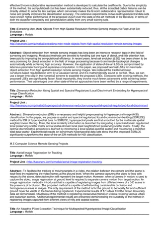 effective l2-norm collaborative representation method is developed to calculate the coefficients. Due to the simplicity
of the method, the computational cost has been substantially reduced; thus, all the extracted Gabor features can be
directly utilized to code the test sample, which conversely makes the l2-norm collaborative representation robust to
noise and greatly improves the classification accuracy. The extensive experiments on two real hyperspectral data sets
have shown higher performance of the proposed 3GCR over the state-of-the-art methods in the literature, in terms of
both the classifier complexity and generalization ability from very small training sets.
Title :Extracting Man-Made Objects From High Spatial Resolution Remote Sensing Images via Fast Level Set
Evolutions
Language : Matlab
Project Link :
http://kasanpro.com/p/matlab/extracting-man-made-objects-from-high-spatial-resolution-remote-sensing-images
Abstract : Object extraction from remote sensing images has long been an intensive research topic in the field of
surveying and mapping. Most past methods are devoted to handling just one type of object, and little attention has
been paid to improving the computational efficiency. In recent years, level set evolution (LSE) has been shown to be
very promising for object extraction in the field of image processing because it can handle topological changes
automatically while achieving high accuracy. However, the application of state-of-the-art LSEs is compromised by
laborious parameter tuning and expensive computation. In this paper, we proposed two fast LSEs for manmade
object extraction from high spatial resolution remote sensing images. We replaced the traditional mean
curvature-based regularization term by a Gaussian kernel, and it is mathematically sound to do that. Thus, we can
use a larger time step in the numerical scheme to expedite the proposed LSEs. Compared with existing methods, the
proposed LSEs are significantly faster. Most importantly, they involve much fewer parameters while achieving better
performance. Their advantages over other state-of-the-art approaches have been verified by a range of experiments.
Title :Dimension Reduction Using Spatial and Spectral Regularized Local Discriminant Embedding for Hyperspectral
Image Classification
Language : Matlab
Project Link :
http://kasanpro.com/p/matlab/hyperspectral-dimension-reduction-using-spatial-spectral-regularized-local-discriminant
Abstract : Dimension reduction (DR) is a necessary and helpful preprocessing for hyperspectral image (HSI)
classification. In this paper, we propose a spatial and spectral regularized local discriminant embedding (SSRLDE)
method for DR of hyperspectral data. In SSRLDE, hyperspectral pixels are first smoothed by the multiscale spatial
weighted mean filtering. Then, the local similarity information is described by integrating a spectral-domain regularized
local preserving scatter matrix and a spatial-domain local pixel neighborhood preserving scatter matrix. Finally, the
optimal discriminative projection is learned by minimizing a local spatial-spectral scatter and maximizing a modified
total data scatter. Experimental results on benchmark hyperspectral data sets show that the proposed SSRLDE
significantly outperforms the state-of-the-art DR methods for HSI classification.
M.E Computer Science Remote Sensing Projects
Title :Aerial Image Registration for Tracking
Language : Matlab
Project Link : http://kasanpro.com/p/matlab/aerial-image-registration-tracking
Abstract : To facilitate the tracking of moving targets in a video, the relation between the camera and the scene is
kept fixed by registering the video frames at the ground level. When the camera capturing the video is fixed with
respect to the scene, detected motion will represent the target motion. However, when a camera in motion is used to
capture the video, image registration at ground level is required to separate camera motion from target motion. An
image registration method is introduced that is capable of registering images from different views of a 3-D scene in
the presence of occlusion. The proposed method is capable of withstanding considerable occlusion and
homogeneous areas in images. The only requirement of the method is for the ground to be locally flat and sufficient
ground cover be visible in the frames being registered. Experimental results of 17 videos fromthe Brown University
data set demonstrate robustness of the method in registering consecutive frames in videos covering various urban
and suburban scenes. Additional experimental results are presented demonstrating the suitability of the method in
registering images captured from different views of hilly and coastal scenes.
Title :An Adaptive Pixon Extraction Technique for Multispectral/Hyperspectral Image Classification
Language : Matlab
 