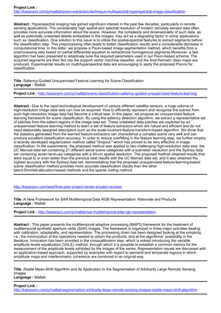 Project Link :
http://kasanpro.com/p/matlab/pixon-extraction-technique-multispectral-hyperspectral-image-classification
Abstract : Hyperspectral imaging has gained significant interest in the past few decades, particularly in remote
sensing applications. The considerably high spatial and spectral resolution of modern remotely sensed data often
provides more accurate information about the scene. However, the complexity and dimensionality of such data, as
well as potentially unwanted details embedded in the images, may act as a degrading factor in some applications
such as classification. One solution to this issue is to utilize the spatial-spectral features to extract segments before
the classification step. This preprocessing often leads to better classification results and a considerable decrease in
computational time. In this letter, we propose a Pixon-based image segmentation method, which benefits from a
preprocessing step based on partial differential equation to extractmore homogenous segments.Moreover, a fast
algorithm has been presented to adaptively tune the required parameters used in our Pixon-based schema. The
acquired segments are then fed into the support vector machine classifier, and the final thematic class maps are
produced. Experimental results on multi/hyperspectral data are encouraging to apply the proposed Pixons for
classification.
Title :Saliency-Guided Unsupervised Feature Learning for Scene Classification
Language : Matlab
Project Link : http://kasanpro.com/p/matlab/scene-classification-saliency-guided-unsupervised-feature-learning
Abstract : Due to the rapid technological development of various different satellite sensors, a huge volume of
high-resolution image data sets can now be acquired. How to efficiently represent and recognize the scenes from
such high-resolution image data has become a critical task. In this paper, we propose an unsupervised feature
learning framework for scene classification. By using the saliency detection algorithm, we extract a representative set
of patches from the salient regions in the image data set. These unlabeled data patches are exploited by an
unsupervised feature learning method to learn a set of feature extractors which are robust and efficient and do not
need elaborately designed descriptors such as the scale-invariant-feature-transform-based algorithm. We show that
the statistics generated from the learned feature extractors can characterize a complex scene very well and can
produce excellent classification accuracy. In order to reduce overfitting in the feature learning step, we further employ
a recently developed regularization method called "dropout," which has proved to be very effective in image
classification. In the experiments, the proposed method was applied to two challenging high-resolution data sets: the
UC Merced data set containing 21 different aerial scene categories with a submeter resolution and the Sydney data
set containing seven land-use categories with a 60-cm spatial resolution. The proposed method obtained results that
were equal to or even better than the previous best results with the UC Merced data set, and it also obtained the
highest accuracy with the Sydney data set, demonstrating that the proposed unsupervised-feature-learning-based
scene classification method provides more accurate classification results than the other
latent-Dirichlet-allocation-based methods and the sparse coding method.
http://kasanpro.com/ieee/final-year-project-center-ariyalur-reviews
Title :A New Framework for SAR Multitemporal Data RGB Representation: Rationale and Products
Language : Matlab
Project Link : http://kasanpro.com/p/matlab/sar-multitemporal-data-rgb-representation
Abstract : This paper presents the multitemporal adaptive processing (MAP3) framework for the treatment of
multitemporal synthetic aperture radar (SAR) images. The framework is organized in three major activities dealing
with calibration, adaptability, and representation. The processing chain has been designed looking at the simplicity,
i.e., the minimization of the operations needed to obtain the products, and at the algorithms' availability in the
literature. Innovation has been provided in the crosscalibration step, which is solved introducing the variable
amplitude levels equalization (VALE) method, through which it is possible to establish a common metrics for the
measurement of the amplitude levels exhibited by the images of the series. Representation issues are discussed with
an application-based approach, supported by examples with regard to semiarid and temperate regions in which
amplitude maps and interferometric coherence are combined in an original way.
Title :Stable Mean-Shift Algorithm and Its Application to the Segmentation of Arbitrarily Large Remote Sensing
Images
Language : Matlab
Project Link :
http://kasanpro.com/p/matlab/segmentation-arbitrarily-large-remote-sensing-images-stable-mean-shift-algorithm
 