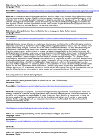 Title :Remote Sensing Image Segmentation Based on an Improved 2-D Gradient Histogram and MMAD Model
Language : Matlab
Project Link : http://kasanpro.com/p/matlab/remote-sensing-image-segmentation-based-improved-2-d-gradient-histogram-mm
Abstract : A novel remote sensing image segmentation algorithm based on an improved 2-D gradient histogram and
minimum mean absolute deviation (MMAD) model is proposed in this letter. We extract the global features as a 1-D
histogram from an improved 2-D gradient histogram by diagonal projection and subsequently use the MMAD model
on the 1-D histogram to implement the optimal threshold. Experiments on remote sensing images indicate that the
new algorithm provides accurate segmentation results, particularly for images characterized by Laplace distribution
histograms. Furthermore, the new algorithm has low time consumption.
Title :Building Change Detection Based on Satellite Stereo Imagery and Digital Surface Models
Language : Matlab
Project Link :
http://kasanpro.com/p/matlab/building-change-detection-based-satellite-stereo-imagery-digital-surface-models
Abstract : Building change detection is a major issue for urban area monitoring. Due to different imaging conditions
and sensor parameters, 2-D information delivered by satellite images from different dates is often not sufficient when
dealing with building changes. Moreover, due to the similar spectral characteristics, it is often difficult to distinguish
buildings from other man-made constructions, like roads and bridges, during the change detection procedure.
Therefore, stereo imagery is of importance to provide the height component which is very helpful in analyzing 3-D
building changes. In this paper, we propose a change detection method based on stereo imagery and digital surface
models (DSMs) generated with stereo matching methodology and provide a solution by the joint use of height
changes and Kullback-Leibler divergence similarity measure between the original images. The Dempster-Shafer
fusion theory is adopted to combine these two change indicators to improve the accuracy. In addition, vegetation and
shadow classifications are used as no-building change indicators for refining the change detection results. In the end,
an object-based building extraction method based on shape features is performed. For evaluation purpose, the
proposed method is applied in two test areas, one is in an industrial area in Korea with stereo imagery from the same
sensor and the other represents a dense urban area in Germany using stereo imagery from different sensors with
different resolutions. Our experimental results con- firm the efficiency and high accuracy of the proposed methodology
even for different kinds and combinations of stereo images and consequently different DSM qualities.
M.E Computer Science Remote Sensing Projects
Title :Hyperspectral Image Denoising With a Spatial-Spectral View Fusion Strategy
Language : Matlab
Project Link : http://kasanpro.com/p/matlab/hyperspectral-image-denoising-spectral-fusion
Abstract : In this paper, we propose a hyperspectral image denoising algorithm with a spatial-spectral view fusion
strategy. The idea is to denoise a noisy hyperspectral 3-D cube using the hyperspectral total variation algorithm, but
applied to both the spatial and spectral views. A metric Q-weighted fusion algorithm is then adopted to merge the
denoising results of the two views together, so that the denoising result is improved. A number of experiments
illustrate that the proposed approach can produce a better denoising result than both the individual spatial and
spectral view denoising results.
http://kasanpro.com/ieee/final-year-project-center-ariyalur-reviews
Title :Land cover change detection by wavelet feature extraction and post classification
Language : Matlab
Project Link :
http://kasanpro.com/p/matlab/land-cover-change-detection-wavelet-feature-extraction-post-classification
Abstract :
Title :Land cover change detection by wavelet features and change vector analysis
Language : Matlab
 
