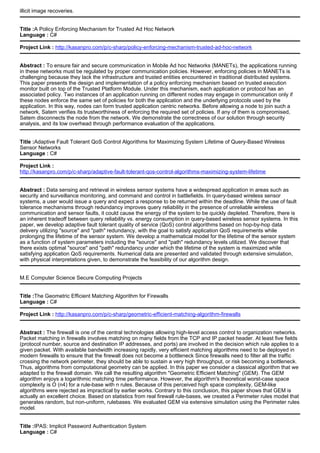 illicit image recoveries.
Title :A Policy Enforcing Mechanism for Trusted Ad Hoc Network
Language : C#
Project Link : http://kasanpro.com/p/c-sharp/policy-enforcing-mechanism-trusted-ad-hoc-network
Abstract : To ensure fair and secure communication in Mobile Ad hoc Networks (MANETs), the applications running
in these networks must be regulated by proper communication policies. However, enforcing policies in MANETs is
challenging because they lack the infrastructure and trusted entities encountered in traditional distributed systems.
This paper presents the design and implementation of a policy enforcing mechanism based on trusted execution
monitor built on top of the Trusted Platform Module. Under this mechanism, each application or protocol has an
associated policy. Two instances of an application running on different nodes may engage in communication only if
these nodes enforce the same set of policies for both the application and the underlying protocols used by the
application. In this way, nodes can form trusted application centric networks. Before allowing a node to join such a
network, Satem verifies its trustworthiness of enforcing the required set of policies. If any of them is compromised,
Satem disconnects the node from the network. We demonstrate the correctness of our solution through security
analysis, and its low overhead through performance evaluation of the applications.
Title :Adaptive Fault Tolerant QoS Control Algorithms for Maximizing System Lifetime of Query-Based Wireless
Sensor Networks
Language : C#
Project Link :
http://kasanpro.com/p/c-sharp/adaptive-fault-tolerant-qos-control-algorithms-maximizing-system-lifetime
Abstract : Data sensing and retrieval in wireless sensor systems have a widespread application in areas such as
security and surveillance monitoring, and command and control in battlefields. In query-based wireless sensor
systems, a user would issue a query and expect a response to be returned within the deadline. While the use of fault
tolerance mechanisms through redundancy improves query reliability in the presence of unreliable wireless
communication and sensor faults, it could cause the energy of the system to be quickly depleted. Therefore, there is
an inherent tradeoff between query reliability vs. energy consumption in query-based wireless sensor systems. In this
paper, we develop adaptive fault tolerant quality of service (QoS) control algorithms based on hop-by-hop data
delivery utilizing "source" and "path" redundancy, with the goal to satisfy application QoS requirements while
prolonging the lifetime of the sensor system. We develop a mathematical model for the lifetime of the sensor system
as a function of system parameters including the "source" and "path" redundancy levels utilized. We discover that
there exists optimal "source" and "path" redundancy under which the lifetime of the system is maximized while
satisfying application QoS requirements. Numerical data are presented and validated through extensive simulation,
with physical interpretations given, to demonstrate the feasibility of our algorithm design.
M.E Computer Science Secure Computing Projects
Title :The Geometric Efficient Matching Algorithm for Firewalls
Language : C#
Project Link : http://kasanpro.com/p/c-sharp/geometric-efficient-matching-algorithm-firewalls
Abstract : The firewall is one of the central technologies allowing high-level access control to organization networks.
Packet matching in firewalls involves matching on many fields from the TCP and IP packet header. At least five fields
(protocol number, source and destination IP addresses, and ports) are involved in the decision which rule applies to a
given packet. With available bandwidth increasing rapidly, very efficient matching algorithms need to be deployed in
modern firewalls to ensure that the firewall does not become a bottleneck Since firewalls need to filter all the traffic
crossing the network perimeter, they should be able to sustain a very high throughput, or risk becoming a bottleneck.
Thus, algorithms from computational geometry can be applied. In this paper we consider a classical algorithm that we
adapted to the firewall domain. We call the resulting algorithm "Geometric Efficient Matching" (GEM). The GEM
algorithm enjoys a logarithmic matching time performance. However, the algorithm's theoretical worst-case space
complexity is O (n4) for a rule-base with n rules. Because of this perceived high space complexity, GEM-like
algorithms were rejected as impractical by earlier works. Contrary to this conclusion, this paper shows that GEM is
actually an excellent choice. Based on statistics from real firewall rule-bases, we created a Perimeter rules model that
generates random, but non-uniform, rulebases. We evaluated GEM via extensive simulation using the Perimeter rules
model.
Title :IPAS: Implicit Password Authentication System
Language : C#
 