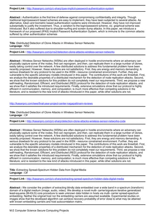 Project Link : http://kasanpro.com/p/c-sharp/ipas-implicit-password-authentication-system
Abstract : Authentication is the first line of defense against compromising confidentiality and integrity. Though
traditional login/password based schemes are easy to implement, they have been subjected to several attacks. As
alternative, token and biometric based authentication systems were introduced. However, they have not improved
substantially to justify the investment. Thus, a variation to the login/password scheme, viz. graphical scheme was
introduced. But it also suffered due to shoulder-surfing and screen dump attacks. In this paper, we introduce a
framework of our proposed (IPAS) Implicit Password Authentication System, which is immune to the common attacks
suffered by other authentication schemes
Title :Distributed Detection of Clone Attacks in Wireless Sensor Networks
Language : NS2
Project Link : http://kasanpro.com/p/ns2/detection-clone-attacks-wireless-sensor-networks
Abstract : Wireless Sensor Networks (WSNs) are often deployed in hostile environments where an adversary can
physically capture some of the nodes, first can reprogram, and then, can replicate them in a large number of clones,
easily taking control over the network. A few distributed solutions to address this fundamental problem have been
recently proposed. However, these solutions are not satisfactory. First, they are energy and memory demanding: A
serious drawback for any protocol to be used in the WSN - resource constrained environment. Further, they are
vulnerable to the specific adversary models introduced in this paper. The contributions of this work are threefold. First,
we analyze the desirable properties of a distributed mechanism for the detection of node replication attacks. Second,
we show that the known solutions for this problem do not completely meet our requirements. Third, we propose a new
self-healing, Randomized, Efficient, and Distributed (RED) protocol for the detection of node replication attacks, and
we show that it satisfies the introduced requirements. Finally, extensive simulations show that our protocol is highly
efficient in communication, memory, and computation; is much more effective than competing solutions in the
literature; and is resistant to the new kind of attacks introduced in this paper, while other solutions are not.
http://kasanpro.com/ieee/final-year-project-center-nagapattinam-reviews
Title :Distributed Detection of Clone Attacks in Wireless Sensor Networks
Language : C#
Project Link : http://kasanpro.com/p/c-sharp/detection-clone-attacks-wireless-sensor-networks-code
Abstract : Wireless Sensor Networks (WSNs) are often deployed in hostile environments where an adversary can
physically capture some of the nodes, first can reprogram, and then, can replicate them in a large number of clones,
easily taking control over the network. A few distributed solutions to address this fundamental problem have been
recently proposed. However, these solutions are not satisfactory. First, they are energy and memory demanding: A
serious drawback for any protocol to be used in the WSN - resource constrained environment. Further, they are
vulnerable to the specific adversary models introduced in this paper. The contributions of this work are threefold. First,
we analyze the desirable properties of a distributed mechanism for the detection of node replication attacks. Second,
we show that the known solutions for this problem do not completely meet our requirements. Third, we propose a new
self-healing, Randomized, Efficient, and Distributed (RED) protocol for the detection of node replication attacks, and
we show that it satisfies the introduced requirements. Finally, extensive simulations show that our protocol is highly
efficient in communication, memory, and computation; is much more effective than competing solutions in the
literature; and is resistant to the new kind of attacks introduced in this paper, while other solutions are not.
Title :Extracting Spread-Spectrum Hidden Data from Digital Media
Language : C#
Project Link : http://kasanpro.com/p/c-sharp/extracting-spread-spectrum-hidden-data-digital-media
Abstract : We consider the problem of extracting blindly data embedded over a wide band in a spectrum (transform)
domain of a digital medium (image, audio, video). We develop a novel multi- carrier/signature iterative generalized
least-squares (M-IGLS) core procedure to seek unknown data hidden in hosts via multi- carrier spread-spectrum
embedding. Neither the original host nor the embedding carriers are assumed available. Experimental studies on
images show that the developed algorithm can achieve recovery probability of error close to what may be attained
with known embedding carriers and host autocorrelation matrix.
M.E Computer Science Secure Computing Projects
 