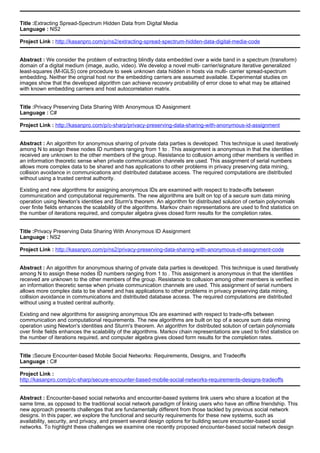 Title :Extracting Spread-Spectrum Hidden Data from Digital Media
Language : NS2
Project Link : http://kasanpro.com/p/ns2/extracting-spread-spectrum-hidden-data-digital-media-code
Abstract : We consider the problem of extracting blindly data embedded over a wide band in a spectrum (transform)
domain of a digital medium (image, audio, video). We develop a novel multi- carrier/signature iterative generalized
least-squares (M-IGLS) core procedure to seek unknown data hidden in hosts via multi- carrier spread-spectrum
embedding. Neither the original host nor the embedding carriers are assumed available. Experimental studies on
images show that the developed algorithm can achieve recovery probability of error close to what may be attained
with known embedding carriers and host autocorrelation matrix.
Title :Privacy Preserving Data Sharing With Anonymous ID Assignment
Language : C#
Project Link : http://kasanpro.com/p/c-sharp/privacy-preserving-data-sharing-with-anonymous-id-assignment
Abstract : An algorithm for anonymous sharing of private data parties is developed. This technique is used iteratively
among N to assign these nodes ID numbers ranging from 1 to . This assignment is anonymous in that the identities
received are unknown to the other members of the group. Resistance to collusion among other members is verified in
an information theoretic sense when private communication channels are used. This assignment of serial numbers
allows more complex data to be shared and has applications to other problems in privacy preserving data mining,
collision avoidance in communications and distributed database access. The required computations are distributed
without using a trusted central authority.
Existing and new algorithms for assigning anonymous IDs are examined with respect to trade-offs between
communication and computational requirements. The new algorithms are built on top of a secure sum data mining
operation using Newton's identities and Sturm's theorem. An algorithm for distributed solution of certain polynomials
over finite fields enhances the scalability of the algorithms. Markov chain representations are used to find statistics on
the number of iterations required, and computer algebra gives closed form results for the completion rates.
Title :Privacy Preserving Data Sharing With Anonymous ID Assignment
Language : NS2
Project Link : http://kasanpro.com/p/ns2/privacy-preserving-data-sharing-with-anonymous-id-assignment-code
Abstract : An algorithm for anonymous sharing of private data parties is developed. This technique is used iteratively
among N to assign these nodes ID numbers ranging from 1 to . This assignment is anonymous in that the identities
received are unknown to the other members of the group. Resistance to collusion among other members is verified in
an information theoretic sense when private communication channels are used. This assignment of serial numbers
allows more complex data to be shared and has applications to other problems in privacy preserving data mining,
collision avoidance in communications and distributed database access. The required computations are distributed
without using a trusted central authority.
Existing and new algorithms for assigning anonymous IDs are examined with respect to trade-offs between
communication and computational requirements. The new algorithms are built on top of a secure sum data mining
operation using Newton's identities and Sturm's theorem. An algorithm for distributed solution of certain polynomials
over finite fields enhances the scalability of the algorithms. Markov chain representations are used to find statistics on
the number of iterations required, and computer algebra gives closed form results for the completion rates.
Title :Secure Encounter-based Mobile Social Networks: Requirements, Designs, and Tradeoffs
Language : C#
Project Link :
http://kasanpro.com/p/c-sharp/secure-encounter-based-mobile-social-networks-requirements-designs-tradeoffs
Abstract : Encounter-based social networks and encounter-based systems link users who share a location at the
same time, as opposed to the traditional social network paradigm of linking users who have an offline friendship. This
new approach presents challenges that are fundamentally different from those tackled by previous social network
designs. In this paper, we explore the functional and security requirements for these new systems, such as
availability, security, and privacy, and present several design options for building secure encounter-based social
networks. To highlight these challenges we examine one recently proposed encounter-based social network design
 