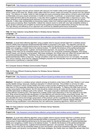Project Link : http://kasanpro.com/p/c-sharp/spatiotempora-secure-range-queries-tiered-sensor-networks
Abstract : We target a two-tier sensor network with resource rich master nodes at the upper tier and resource-poor
sensor nodes at the lower tier. Master nodes collect data from sensor nodes and answer the queries from the network
owner. The reliance on master nodes for data storage and query processing raises serious concerns about both data
confidentiality and query-result correctness in hostile environments. In particular, a compromised master node may
leak hosted sensitive data to the adversary; it may also return juggled or incomplete data in response to a query. This
paper presents a novel spatiotemporal approach to ensure secure range queries in event-driven two tier sensor
networks. It offers data confidentiality by preventing master nodes from reading hosted data and also enables efficient
range-query processing. More importantly, it allows the network owner to verify with very high probability whether a
query result is authentic and complete by examining the spatial and temporal relationships among the returned data.
The high efficacy and efficiency of our approach are confirmed by detailed performance evaluations.
Title :On Data Collection Using Mobile Robot in Wireless Sensor Networks
Language : C#
Project Link : http://kasanpro.com/p/c-sharp/on-data-collection-using-mobile-robot-wireless-sensor-networks
Abstract : A novel data-collecting algorithm using a mobile robot to acquire sensed data from a wireless sensor
network (WSN) that possesses partitioned/islanded WSNs is proposed in this paper. This algorithm permits the
improvement of data- collecting performance by the base station by identifying the locations of partitioned/islanded
WSNs and navigating a mobile robot to the desired location. To identify the locations of the partitioned/islanded
WSNs, two control approaches, a global- and local-based approach, are proposed. Accordingly, the navigation
strategy of the robot can be scheduled based on time and loca- tion using three scheduling strategies: time based,
location based, and dynamic moving based. With these strategies, the mobile robot can collect the sensed data from
the partitioned/islanded WSNs. Therefore, the efficiency of sensed data collected by the base station in
partitioned/islanded WSNs is improved. Through simulation under the environment of an ns-2 simulator, the results,
from various aspects, show that the collecting strategies proposed can dramatically improve sensed data-collecting
performance in partitioned or islanded WSNs.
M.E Computer Science Wireless Communication Projects
Title :An Energy Efficient Clustering Solution for Wireless Sensor Networks
Language : NS2
Project Link : http://kasanpro.com/p/ns2/energy-efficient-clustering-wireless-sensor-networks
Abstract : Hot spots in a wireless sensor network emerge as locations under heavy traffic load. Nodes in such areas
quickly deplete energy resources, leading to disruption in network services. This problem is common for data
collection scenarios in which Cluster Heads (CH) have a heavy burden of gathering and relaying information. The
relay load on CHs especially intensifies as the distance to the sink decreases. To balance the traffic load and the
energy consumption in the network, the CH role should be rotated among all nodes and the cluster sizes should be
carefully determined at different parts of the network. This paper proposes a distributed clustering algorithm,
Energy-efficient Clustering (EC), that determines suitable cluster sizes depending on the hop distance to the data
sink, while achieving approximate equalization of node lifetimes and reduced energy consumption levels. We
additionally propose a simple energy-efficient multihop data collection protocol to evaluate the effectiveness of EC
and calculate the end-to-end energy consumption of this protocol; yet EC is suitable for any data collection protocol
that focuses on energy conservation. Performance results demonstrate that EC extends network lifetime and
achieves energy equalization more effectively than two well-known clustering algorithms, HEED and UCR.
Title :On Data Collection Using Mobile Robot in Wireless Sensor Networks
Language : NS2
Project Link : http://kasanpro.com/p/ns2/data-collection-using-mobile-robot-wireless-sensor-networks
Abstract : A novel data-collecting algorithm using a mobile robot to acquire sensed data from a wireless sensor
network (WSN) that possesses partitioned/islanded WSNs is proposed in this paper. This algorithm permits the
improvement of data-collecting performance by the base station by identifying thelocations of partitioned/islanded
WSNs and navigating a mobile robot to the desired location. To identify the locations of the partitioned/islanded
WSNs, two control approaches, a global and local-based approach, are proposed. Accordingly, the navigation
strategy of the robot can be scheduled based on time and location using three scheduling strategies: time based,
location based, and dynamic moving based. With these strategies, the mobile robot can collect the sensed data from
 