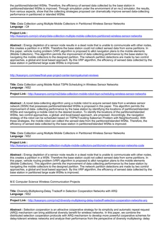 the partitioned/islanded WSNs. Therefore, the efficiency of sensed data collected by the base station in
partitioned/islanded WSNs is improved. Through simulation under the environment of an ns-2 simulator, the results,
from various aspects, show that the collecting strategies proposed can dramatically improve sensed data-collecting
performance in partitioned or islanded WSNs.
Title :Data Collection using Multiple Mobile Collectors in Partitioned Wireless Sensor Networks
Language : C#
Project Link :
http://kasanpro.com/p/c-sharp/data-collection-multiple-mobile-collectors-partitioned-wireless-sensor-networks
Abstract : Energy depletion of a sensor node results in a dead node that is unable to communicate with other nodes,
this creates a partition in a WSN. Therefore the base station could not collect sensed data from some partitions. In
this paper, vehicle routing problem (VRP) algorithm is proposed to allot navigation plans to the mobile elements
(Mobile Collectors). This algorithm permits the improvement of data collecting performance by the base station by
navigating the mobile collectors to the designed partition. The network partition detections are made by two control
approaches, a global and local based approach. By this VRP algorithm, the efficiency of sensed data collected by the
base station in partitioned large scale WSNs is improved.
http://kasanpro.com/ieee/final-year-project-center-kanniyakumari-reviews
Title :Data Collection using Mobile Robot TSPN Scheduling in Wireless Sensor Networks
Language : NS2
Project Link : http://kasanpro.com/p/ns2/data-collection-mobile-robot-tspn-scheduling-wireless-sensor-networks
Abstract : A novel data-collecting algorithm using a mobile robot to acquire sensed data from a wireless sensor
network (WSN) that possesses partitioned/islanded WSNs is proposed in this paper. This algorithm permits the
improvement of data- collecting performance by the base station by identifying the locations of partitioned/islanded
WSNs and navigating a mobile robot to the desired location. To identify the locations of the partitioned/islanded
WSNs, two control approaches, a global- and local-based approach, are proposed. Accordingly, the navigation
strategy of the robot can be scheduled based on TSPN(Traveling Salesman Problem with Neighborhoods). With
these strategies, the mobile robot can collect the sensed data from the partitioned/islanded WSNs. Therefore, the
efficiency of sensed data collected by the base station in partitioned/islanded WSNs is improved.
Title :Data Collection using Multiple Mobile Collectors in Partitioned Wireless Sensor Networks
Language : NS2
Project Link :
http://kasanpro.com/p/ns2/data-collection-multiple-mobile-collectors-partitioned-wireless-sensor-networks-code
Abstract : Energy depletion of a sensor node results in a dead node that is unable to communicate with other nodes,
this creates a partition in a WSN. Therefore the base station could not collect sensed data from some partitions. In
this paper, vehicle routing problem (VRP) algorithm is proposed to allot navigation plans to the mobile elements
(Mobile Collectors). This algorithm permits the improvement of data collecting performance by the base station by
navigating the mobile collectors to the designed partition. The network partition detections are made by two control
approaches, a global and local based approach. By this VRP algorithm, the efficiency of sensed data collected by the
base station in partitioned large scale WSNs is improved.
M.E Computer Science Wireless Communication Projects
Title :Diversity-Multiplexing-Delay Tradeoff in Selection Cooperation Networks with ARQ
Language : NS2
Project Link : http://kasanpro.com/p/ns2/diversity-multiplexing-delay-tradeoff-selection-cooperation-networks-arq
Abstract : Selection cooperation is an attractive cooperative strategy for its simplicity and automatic repeat request
(ARQ) mechanism can bring additional diversity benefit for wireless networks. In this paper, we combine the
distributed selection cooperation protocols with ARQ mechanism to develop more powerful cooperative schemes for
delay-tolerant wireless networks and analyze their performance from the perspective of diversity multiplexing- delay
 