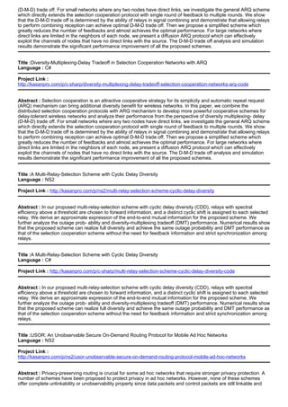 (D-M-D) trade off. For small networks where any two nodes have direct links, we investigate the general ARQ scheme
which directly extends the selection cooperation protocol with single round of feedback to multiple rounds. We show
that the D-M-D trade off is determined by the ability of relays in signal combining and demonstrate that allowing relays
to perform combining reception can achieve optimal D-M-D trade off. Then we propose a simplified scheme which
greatly reduces the number of feedbacks and almost achieves the optimal performance. For large networks where
direct links are limited in the neighbors of each node, we present a diffusion ARQ protocol which can effectively
exploit the channels of nodes that have no direct links with the source. The D-M-D trade off analysis and simulation
results demonstrate the significant performance improvement of all the proposed schemes.
Title :Diversity-Multiplexing-Delay Tradeoff in Selection Cooperation Networks with ARQ
Language : C#
Project Link :
http://kasanpro.com/p/c-sharp/diversity-multiplexing-delay-tradeoff-selection-cooperation-networks-arq-code
Abstract : Selection cooperation is an attractive cooperative strategy for its simplicity and automatic repeat request
(ARQ) mechanism can bring additional diversity benefit for wireless networks. In this paper, we combine the
distributed selection cooperation protocols with ARQ mechanism to develop more powerful cooperative schemes for
delay-tolerant wireless networks and analyze their performance from the perspective of diversity multiplexing- delay
(D-M-D) trade off. For small networks where any two nodes have direct links, we investigate the general ARQ scheme
which directly extends the selection cooperation protocol with single round of feedback to multiple rounds. We show
that the D-M-D trade off is determined by the ability of relays in signal combining and demonstrate that allowing relays
to perform combining reception can achieve optimal D-M-D trade off. Then we propose a simplified scheme which
greatly reduces the number of feedbacks and almost achieves the optimal performance. For large networks where
direct links are limited in the neighbors of each node, we present a diffusion ARQ protocol which can effectively
exploit the channels of nodes that have no direct links with the source. The D-M-D trade off analysis and simulation
results demonstrate the significant performance improvement of all the proposed schemes.
Title :A Multi-Relay-Selection Scheme with Cyclic Delay Diversity
Language : NS2
Project Link : http://kasanpro.com/p/ns2/multi-relay-selection-scheme-cyclic-delay-diversity
Abstract : In our proposed multi-relay-selection scheme with cyclic delay diversity (CDD), relays with spectral
efficiency above a threshold are chosen to forward information, and a distinct cyclic shift is assigned to each selected
relay. We derive an approximate expression of the end-to-end mutual information for the proposed scheme. We
further analyze the outage prob- ability and diversity-multiplexing tradeoff (DMT) performance. Numerical results show
that the proposed scheme can realize full diversity and achieve the same outage probability and DMT performance as
that of the selection cooperation scheme without the need for feedback information and strict synchronization among
relays.
Title :A Multi-Relay-Selection Scheme with Cyclic Delay Diversity
Language : C#
Project Link : http://kasanpro.com/p/c-sharp/multi-relay-selection-scheme-cyclic-delay-diversity-code
Abstract : In our proposed multi-relay-selection scheme with cyclic delay diversity (CDD), relays with spectral
efficiency above a threshold are chosen to forward information, and a distinct cyclic shift is assigned to each selected
relay. We derive an approximate expression of the end-to-end mutual information for the proposed scheme. We
further analyze the outage prob- ability and diversity-multiplexing tradeoff (DMT) performance. Numerical results show
that the proposed scheme can realize full diversity and achieve the same outage probability and DMT performance as
that of the selection cooperation scheme without the need for feedback information and strict synchronization among
relays.
Title :USOR: An Unobservable Secure On-Demand Routing Protocol for Mobile Ad Hoc Networks
Language : NS2
Project Link :
http://kasanpro.com/p/ns2/usor-unobservable-secure-on-demand-routing-protocol-mobile-ad-hoc-networks
Abstract : Privacy-preserving routing is crucial for some ad hoc networks that require stronger privacy protection. A
number of schemes have been proposed to protect privacy in ad hoc networks. However, none of these schemes
offer complete unlinkability or unobservability property since data packets and control packets are still linkable and
 