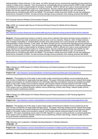 distinguishable in these schemes. In this paper, we define stronger privacy requirements regarding privacy-preserving
routing in mobile ad hoc networks. Then we propose an unobservable secure routing scheme USOR to offer complete
unlinkability and content unobservability for all types of packets. USOR is efficient as it uses a novel combination of
group signature and ID-based encryption for route discovery. Security analysis demonstrates that USOR can well
protect user privacy against both inside and outside attackers. We implement USOR on ns2, and evaluate its
performance by comparing with AODV and MASK. The simulation results show that USOR not only has satisfactory
performance compared to AODV, but also achieves stronger privacy protection than existing schemes like MASK.
M.E Computer Science Wireless Communication Projects
Title :USOR: An Unobservable Secure On-Demand Routing Protocol for Mobile Ad Hoc Networks
Language : C#
Project Link :
http://kasanpro.com/p/c-sharp/usor-an-unobservable-secure-on-demand-routing-protocol-mobile-ad-hoc-networks
Abstract : Privacy-preserving routing is crucial for some ad hoc networks that require stronger privacy protection. A
number of schemes have been proposed to protect privacy in ad hoc networks. However, none of these schemes
offer complete unlinkability or unobservability property since data packets and control packets are still linkable and
distinguishable in these schemes. In this paper, we define stronger privacy requirements regarding privacy-preserving
routing in mobile ad hoc networks. Then we propose an unobservable secure routing scheme USOR to offer complete
unlinkability and content unobservability for all types of packets. USOR is efficient as it uses a novel combination of
group signature and ID-based encryption for route discovery. Security analysis demonstrates that USOR can well
protect user privacy against both inside and outside attackers. We implement USOR on ns2, and evaluate its
performance by comparing with AODV and MASK. The simulation results show that USOR not only has satisfactory
performance compared to AODV, but also achieves stronger privacy protection than existing schemes like MASK.
http://kasanpro.com/ieee/final-year-project-center-kanniyakumari-reviews
Title :A Design of a WSN System for Pollution Monitoring and Positioning Based on GAF Routing Algorithms
Language : NS2
Project Link : http://kasanpro.com/p/ns2/pollution-monitoring-positioning-based-gaf-routing-algorithms
Abstract : The background of this paper is about water quality monitoring and pollution source positioning as the
main function of telemetry for large-scale drainage basins. The paper introduces wireless sensor network technology,
designs and proposes an overall architecture of a hydrologic telemetry and pollution tracking and positioning system
based on the public mobile communications network, and chooses network protocols based on the GAF routing
algorithm. The paper emphasizes issues when the GAF algorithm is used as routing protocols in practical application
of the system such as network lifecycle, pollution source positioning, limited node energy, network quality and etc.,
and puts forward a preliminary solution.
Title :A Design of a WSN System for Pollution Monitoring and Positioning Based on GAF Routing Algorithms
Language : C#
Project Link : http://kasanpro.com/p/c-sharp/pollution-monitoring-positioning-based-gaf-routing-algorithms-code
Abstract : The background of this paper is about water quality monitoring and pollution source positioning as the
main function of telemetry for large-scale drainage basins. The paper introduces wireless sensor network technology,
designs and proposes an overall architecture of a hydrologic telemetry and pollution tracking and positioning system
based on the public mobile communications network, and chooses network protocols based on the GAF routing
algorithm. The paper emphasizes issues when the GAF algorithm is used as routing protocols in practical application
of the system such as network lifecycle, pollution source positioning, limited node energy, network quality and etc.,
and puts forward a preliminary solution.
Title :Detection and Localization of Multiple Spoofing Attackers in Wireless Networks
Language : C#
Project Link : http://kasanpro.com/p/c-sharp/detection-localization-multiple-spoofing-attackers-wireless-networks
Abstract : Wireless spoofing attacks are easy to launch and can significantly impact the performance of networks.
 