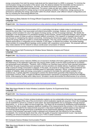 energy consumption from both the sensor node level and the network level in a WSN, is proposed. To minimize the
communication energy consumption of the sensor node, the distance between the transmitter and the receiver is
estimated before available transmission, and then, the lowest transmission power needed to transmit the
measurement data is calculated and determined. The sensor nodes are also set to sleep mode between two
consecutive measurements for energy saving in normal operating conditions. Furthermore, energy saving can be
achieved by estimating the energy consumption within the whole network under different network configurations and
then by choosing the most energy-efficient one.
Title :Optimum Relay Selection for Energy-Efficient Cooperative Ad Hoc Networks
Language : NS2
Project Link : http://kasanpro.com/p/ns2/optimum-relay-selection-energy-efficient-cooperative-ad-hoc-networks
Abstract : The Cooperative Communication (CC) is a technology that allows multiple nodes to simultaneously
transmit the same data. It can save power and extend transmission coverage. However, prior research work on
topology control considers CC only in the aspect of energy saving, not that of coverage extension. We identify the
challenges in the development of a centralized topology control scheme, named Cooperative Bridges, which reduces
transmission power of nodes as well as increases network connectivity. Prior research on topology control with CC
only focuses on maintaining the network connectivity, minimizing the transmission power of each node, whereas
ignores the energy efficiency of paths in constructed topologies. This may cause inefficient routes and hurt the overall
network performance in cooperative ad hoc networks. In this paper, to address this problem, we studied topology
control problem for energy-efficient topology control problem with cooperative communication. We proposed optimum
relay nodes selection for CC network to reduce overall power consumption of network.
Title :Energy-Aware QoS Provisioning for Wireless Sensor Networks: Analysis and Protocol
Language : NS2
Project Link : http://kasanpro.com/p/ns2/energy-aware-qos-provisioning-wireless-sensor-networks-analysis-protocol
Abstract : Wireless sensor networks (WSNs) are envisioned to facilitate information gathering for various applications
and depending on the application types they may require certain quality of service (QoS) guarantee for successful
and guaranteed event perception. Therefore, QoS in WSNs is an important issue and two most important parameters
that hinder the goal of guaranteed event perception are time-sensitive and reliable delivery of gathered information,
while a minimum energy consumption is desired. In this paper, we propose an energy-aware, multi-constrained and
multipathQoS provisioning mechanism forWSNs based on optimization approach. Hence, a detailed analytical
analysis of reliability, delay and energy consumption is presented to formulate the optimization problem in an
analytical way. A greedy algorithm is proposed to achieve the desired QoS guarantee while keeping the energy
consumption minimum. Also, a simple but efficient retransmission mechanism is proposed to enhance the reliability
further, while keeping the delay within delay bound. Simulation results demonstrate the effectiveness of our scheme.
http://kasanpro.com/ieee/final-year-project-center-kanniyakumari-reviews
Title :Map-Aware Models for Indoor Wireless Localization Systems: An Experimental Study
Language : C#
Project Link : http://kasanpro.com/p/c-sharp/map-aware-models-indoor-wireless-localization-systems
Abstract : The accuracy of indoor wireless localization systems can be substantially enhanced by map-awareness,
i.e., by the knowledge of the map of the environment in which localization signals are acquired. In fact, this knowledge
can be exploited to cancel out, at least to some extent, the signal degradation due to propagation through physical
obstructions, i.e., to the so called non-line-of-sight bias. This result can be achieved by developing novel localization
techniques that rely on proper mapaware statistical modelling of the measurements they process. In this manuscript a
unified statistical model for the measurements acquired in map-aware localization systems based on time-ofarrival
and received signal strength techniques is developed and its experimental validation is illustrated. Finally, the
accuracy of the proposed map-aware model is assessed and compared with that offered by its map-unaware
counterparts. Our numerical results show that, when the quality of acquired measurements is poor, map-aware
modelling can enhance localization accuracy by up to 110% in certain scenarios.
M.E Computer Science Wireless Communication Projects
Title :Map-Aware Models for Indoor Wireless Localization Systems: An Experimental Study
Language : NS2
 