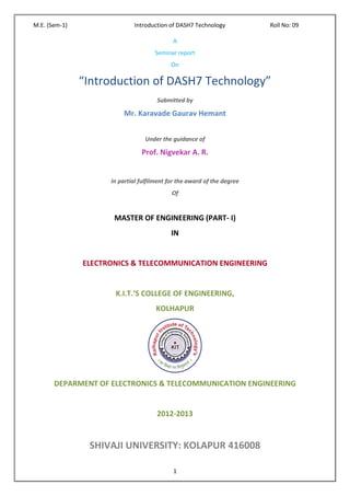 M.E. (Sem-1)                  Introduction of DASH7 Technology           Roll No: 09

                                            A
                                     Seminar report
                                            On

               “Introduction of DASH7 Technology”
                                      Submitted by

                         Mr. Karavade Gaurav Hemant


                                  Under the guidance of

                                Prof. Nigvekar A. R.


                     In partial fulfilment for the award of the degree
                                            Of


                      MASTER OF ENGINEERING (PART- I)
                                            IN


               ELECTRONICS & TELECOMMUNICATION ENGINEERING


                      K.I.T.’S COLLEGE OF ENGINEERING,
                                      KOLHAPUR




       DEPARMENT OF ELECTRONICS & TELECOMMUNICATION ENGINEERING


                                      2012-2013


                SHIVAJI UNIVERSITY: KOLAPUR 416008

                                            1
 