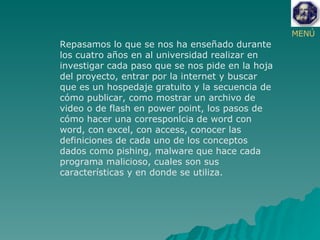 MENÚ Repasamos lo que se nos ha enseñado durante los cuatro años en al universidad realizar en investigar cada paso que se nos pide en la hoja del proyecto, entrar por la internet y buscar que es un hospedaje gratuito y la secuencia de cómo publicar, como mostrar un archivo de video o de flash en power point, los pasos de cómo hacer una corresponlcia de word con word, con excel, con access, conocer las definiciones de cada uno de los conceptos dados como pishing, malware que hace cada programa malicioso, cuales son sus características y en donde se utiliza.  