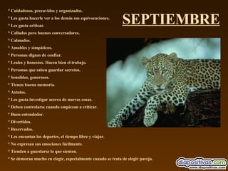 SEPTIEMBRE ° Cuidadosos, precavidos y organizados.  ° Les gusta hacerle ver a los demás sus equivocaciones.  ° Les gusta criticar.  ° Callados pero buenos conversadores.  ° Calmados.  ° Amables y simpáticos.  ° Personas dignas de confiar.  ° Leales y honestos. Hacen bien el trabajo.  ° Personas que saben guardar secretos.  ° Sensibles, generosos.  ° Tienen buena memoria.  ° Astutos.  ° Les gusta investigar acerca de nuevas cosas.  ° Deben controlarse cuando empiezan a criticar.  ° Buen entendedor.  ° Divertidos.  ° Reservados.  ° Les encantan los deportes, el tiempo libre y viajar.  ° No expresan sus emociones fácilmente.  ° Tienden a guardarse lo que sienten.  ° Se demoran mucho en elegir, especialmente cuando se trata de elegir pareja. 