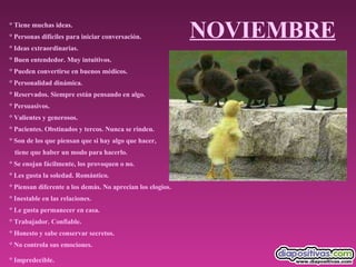 NOVIEMBRE ° Tiene muchas ideas.  ° Personas difíciles para iniciar conversación.  ° Ideas extraordinarias.  ° Buen entendedor. Muy intuitivos.  ° Pueden convertirse en buenos médicos.  ° Personalidad dinámica.  ° Reservados. Siempre están pensando en algo.  ° Persuasivos.  ° Valientes y generosos.  ° Pacientes. Obstinados y tercos. Nunca se rinden.  ° Son de los que piensan que si hay algo que hacer,  tiene que haber un modo para hacerlo.  ° Se enojan fácilmente, los provoquen o no.  ° Les gusta la soledad. Romántico.  ° Piensan diferente a los demás. No aprecian los elogios.  ° Inestable en las relaciones.  ° Le gusta permanecer en casa.  ° Trabajador. Confiable.  ° Honesto y sabe conservar secretos.  ° No controla sus emociones.  ° Impredecible.   