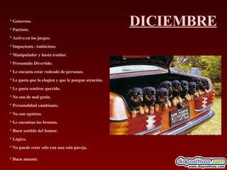 DICIEMBRE ° Generoso.  ° Patriota.  ° Activo en los juegos.  ° Impaciente. Ambicioso.  ° Manipulador y hasta traidor.  ° Presumido Divertido.  ° Le encanta estar rodeado de personas.  ° Le gusta que lo elogien y que le pongan atención.  ° Le gusta sentirse querido.  ° No son de mal genio.  ° Personalidad cambiante.  ° No son egoístas.  ° Le encantan las bromas.  ° Buen sentido del humor.  ° Lógico.  ° No puede estar sólo con una sola pareja.  ° Buen amante.   