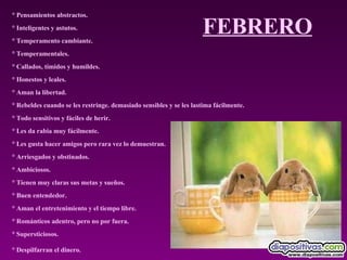 FEBRERO ° Pensamientos abstractos.  ° Inteligentes y astutos.  ° Temperamento cambiante.  ° Temperamentales.  ° Callados, tímidos y humildes.  ° Honestos y leales.  ° Aman la libertad.  ° Rebeldes cuando se les restringe. demasiado sensibles y se les lastima fácilmente.  ° Todo sensitivos y fáciles de herir.  ° Les da rabia muy fácilmente.  ° Les gusta hacer amigos pero rara vez lo demuestran.  ° Arriesgados y obstinados.  ° Ambiciosos.  ° Tienen muy claras sus metas y sueños.  ° Buen entendedor.  ° Aman el entretenimiento y el tiempo libre.  ° Románticos adentro, pero no por fuera.  ° Supersticiosos.  ° Despilfarran el dinero.   