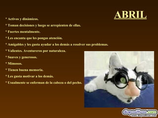 ABRIL ° Activos y dinámicos.  ° Toman decisiones y luego se arrepienten de ellas.  ° Fuertes mentalmente.  ° Les encanta que les pongas atención.  ° Amigables y les gusta ayudar a los demás a resolver sus problemas.  ° Valientes. Aventureros por naturaleza.  ° Suaves y generosos.  ° Mimosos.  ° Tienen buena memoria.  ° Les gusta motivar a los demás.  ° Usualmente se enferman de la cabeza o del pecho. 