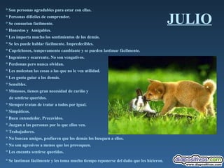 JULIO ° Son personas agradables para estar con ellas.  ° Personas difíciles de comprender.  ° Se consuelan fácilmente.  ° Honestos y  Amigables.  ° Les importa mucho los sentimientos de los demás.  ° Se les puede hablar fácilmente. Impredecibles.  ° Caprichosos, temperamento cambiante y se pueden lastimar fácilmente.  ° Ingenioso y ocurrente. No son vengativos.  ° Perdonan pero nunca olvidan.  ° Les molestan las cosas a las que no le ven utilidad.  ° Les gusta guiar a los demás.  ° Sensibles.  ° Mimosos, tienen gran necesidad de cariño y  de sentirse queridos.  ° Siempre tratan de tratar a todos por igual.  ° Simpáticos.  ° Buen entendedor. Precavidos.  ° Juzgan a las personas por lo que ellos ven.  ° Trabajadores.  ° No buscan amigos, prefieren que los demás los busquen a ellos.  ° No son agresivos a menos que los provoquen.  ° Les encanta sentirse queridos.  ° Se lastiman fácilmente y les toma mucho tiempo reponerse del daño que les hicieron.   