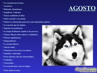 AGOSTO ° Les encantan las bromas.  ° Atractivos.  ° Delicados. Románticos.  ° Orgullosos. Valientes.  ° Tienen cualidades de líder.  ° Saben consolar a los demás.  ° Pueden ser demasiado generosos como demasiado egoístas.  ° Les encanta que los elogien.  ° Espíritu extraordinario.  ° Se enojan fácilmente cuando se les provoca.  ° Celosos. Buenos observadores. Cuidadosos.  ° Piensan rápidamente.  ° Independientes.  ° Le encanta liderar.  ° Adoran soñar.  ° Talentosos en las artes y la música.  ° Sensibles y tolerantes.  ° Pocas defensas ante las enfermedades.  ° Confiables.  ° Consentidos.  ° Les encanta hacer nuevos amigos.  ° Tiene miedo al amor.   