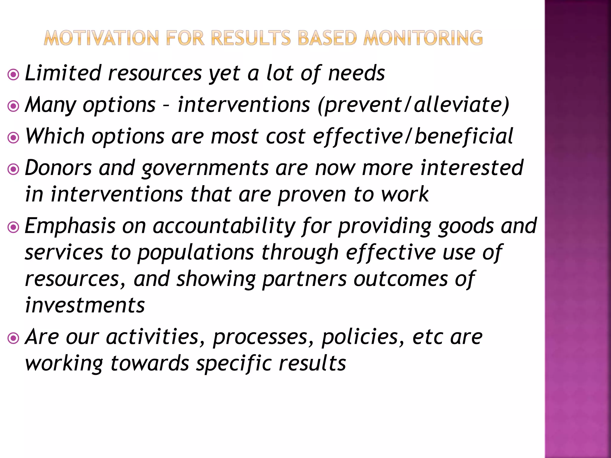  Limited resources yet a lot of needs
 Many options – interventions (prevent/alleviate)
 Which options are most cost effective/beneficial
 Donors and governments are now more interested
in interventions that are proven to work
 Emphasis on accountability for providing goods and
services to populations through effective use of
resources, and showing partners outcomes of
investments
 Are our activities, processes, policies, etc are
working towards specific results
 
